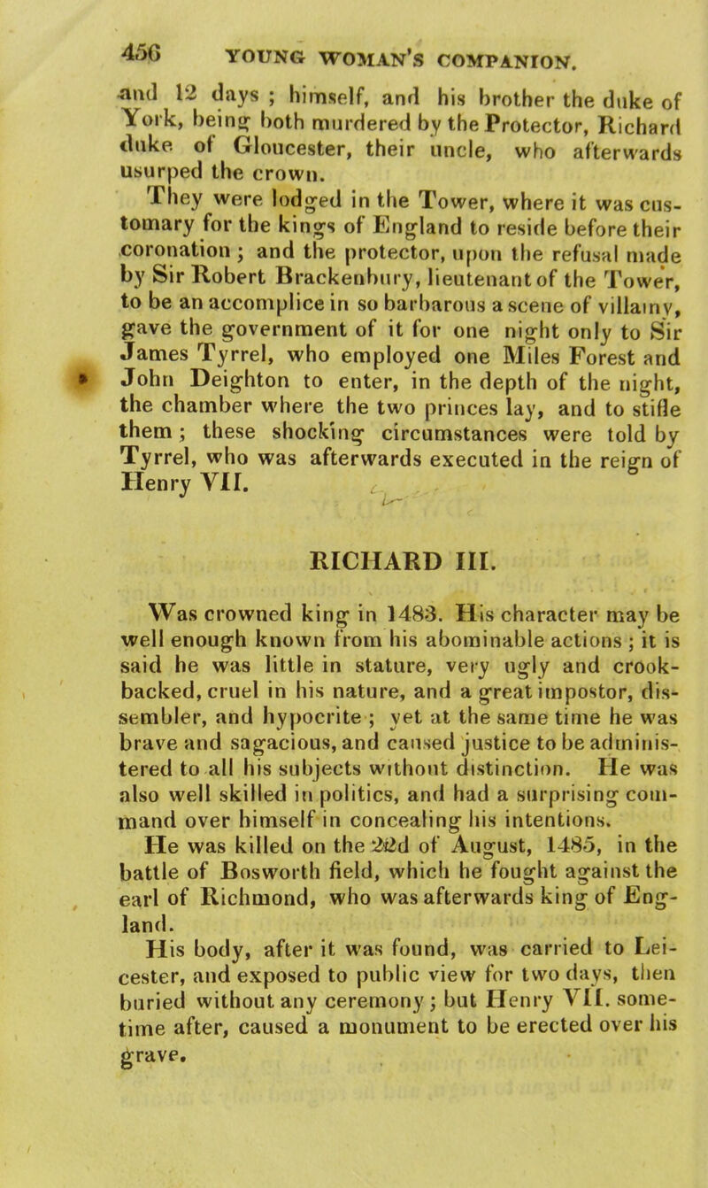 45G aud 12 days ; himself, and his brother the duke of York, being both murdered by the Protector, Richard duke, ot Gloucester, their uncle, who afterwards usurped the crown. They were lodged in the Tower, where it was cus- tomary for the kings of England to reside before their coronation ; and the protector, upon the refusal made by Sir Robert Brackenbury, lieutenant of the Tower, to be an accomplice in so barbarous a scene of villainy, gave the government of it for one night only to Sir James Tyrrel, who employed one Miles Forest and John Deighton to enter, in the depth of the night, the chamber where the two princes lay, and to stifle them; these shocking circumstances were told by Tyrrel, who was afterwards executed in the reign of Henry VII. C-, i RICHARD III. \ ' * * *** • * v * Was crowned king in 1483. His character may be well enough known from his abominable actions ; it is said he was little in stature, very ugly and crook- backed, cruel in his nature, and a great impostor, dis- sembler, and hypocrite ; yet at the same time he was brave and sagacious, and caused justice to be adminis- tered to all his subjects without distinction. He was also well skilled in politics, and had a surprising com- mand over himself in concealing his intentions. He was killed on the 22d of August, 1485, in the battle of Bosworth field, which he fought againstthe earl of Richmond, who was afterwards king of Eng- land. H is body, after it was found, was carried to Lei- cester, and exposed to public view for two days, then buried without any ceremony; but Henry VII. some- time after, caused a monument to be erected over his grave.