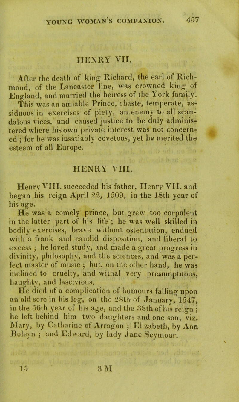 HENRY VII. After the death of king1 Richard, the earl of Rich- mond, of the Lancaster line, was crowned king of England, and married the heiress of the York family. This was an amiable Prince, chaste, temperate, as- siduous in exercises of piety, an enemy to all scan- dalous vices, and caused justice to be duly adminis- tered where his own private interest was not concern- ed ; for he was insatiably covetous, yet he merited the esteem of all Europe. HENRY VIII. Henry VIII. succeeded his father, Henry VII. and began his reign April 22, 1509, in the 18th year of his age. He was a comely prince, but grew too corpulent in the latter part of his life ; he was well skilled in bodily exercises, brave without ostentation, endued with a frank and candid disposition, and liberal to excess ; he loved study, and made a great progress in divinity, philosophy, and the sciences, and was a per- fect master of music ; but, on the other hand, he was inclined to cruelty, and withal very presumptuous, haughty, and lascivious. He died of a complication of humours falling upon an old sore in his leg, on the 28th of January, 1547, in the 56th year of his age, and the 88th of his reign ; he left behind him two daughters and one son, viz. Mary, by Catharine of Arragon ; Elizabeth, by Ann Boleyn ; and Edward, by lady Jane Seymour.