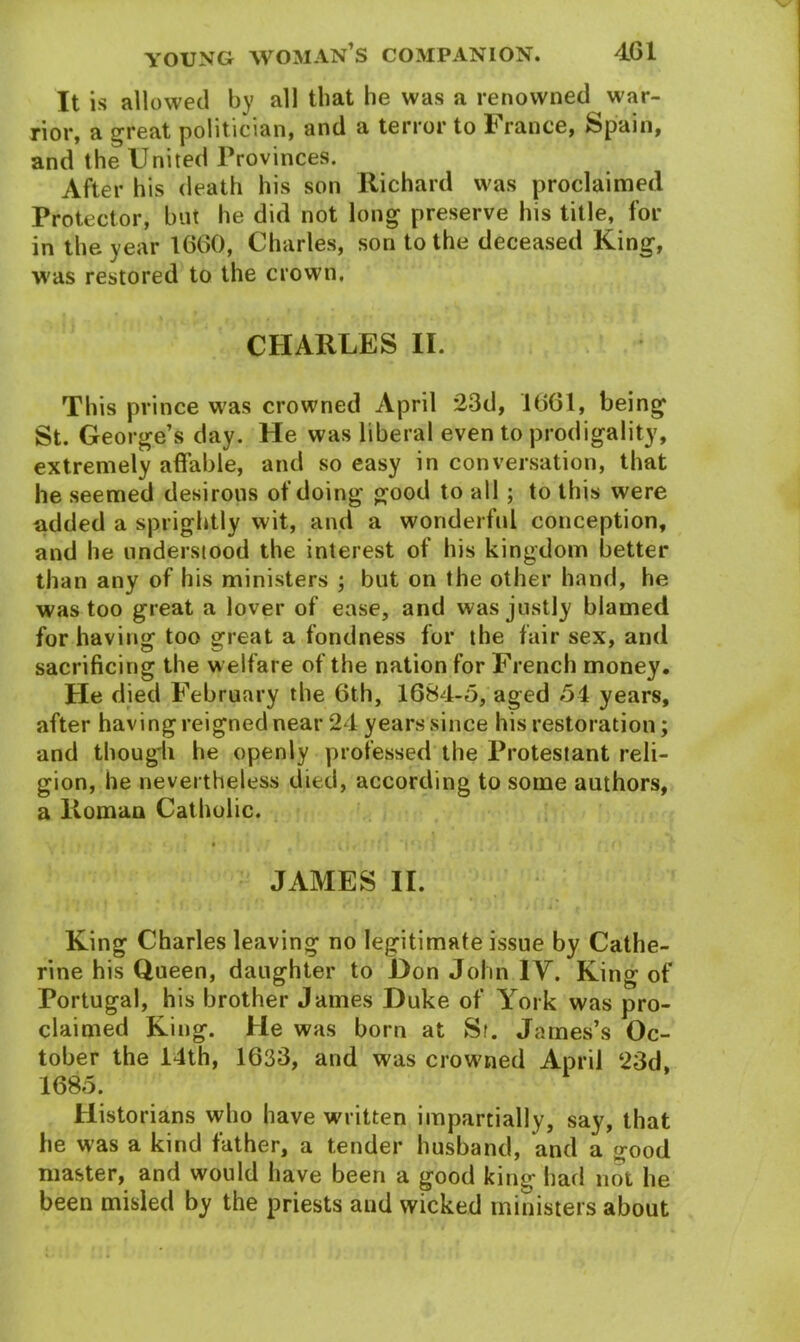 It is allowed by all that he was a renowned war- rior, a great politician, and a terror to France, Spain, and the United Provinces. After his death his son Richard was proclaimed Protector, but he did not long preserve his title, for in the year 1660, Charles, son to the deceased King, was restored to the crown. CHARLES II. This prince was crowned April 23d, 1661, being St. George’s day. He was liberal even to prodigality, extremely affable, and so easy in conversation, that he seemed desirous of doing good to all ; to this were added a sprightly wit, and a wonderful conception, and he understood the interest of his kingdom better than any of his ministers ; but on the other hand, he was too great a lover of ease, and was justly blamed for having too great a fondness for the fair sex, and sacrificing the w elfare of the nation for French money. He died February the 6th, 1684-5, aged 54 years, after having reigned near 24 years since his restoration; and though he openly professed the Protestant reli- gion, he nevertheless died, according to some authors, a Roman Catholic. JAMES II. King Charles leaving no legitimate issue by Cathe- rine his Queen, daughter to Hon John IV. King of Portugal, his brother James Duke of York was pro- claimed King. He was born at St. James’s Oc- tober the 14th, 1633, and was crowned April 23d, 1685. Historians who have written impartially, say, that he was a kind father, a tender husband, and a good master, and would have been a good king had not he been misled by the priests and wicked ministers about