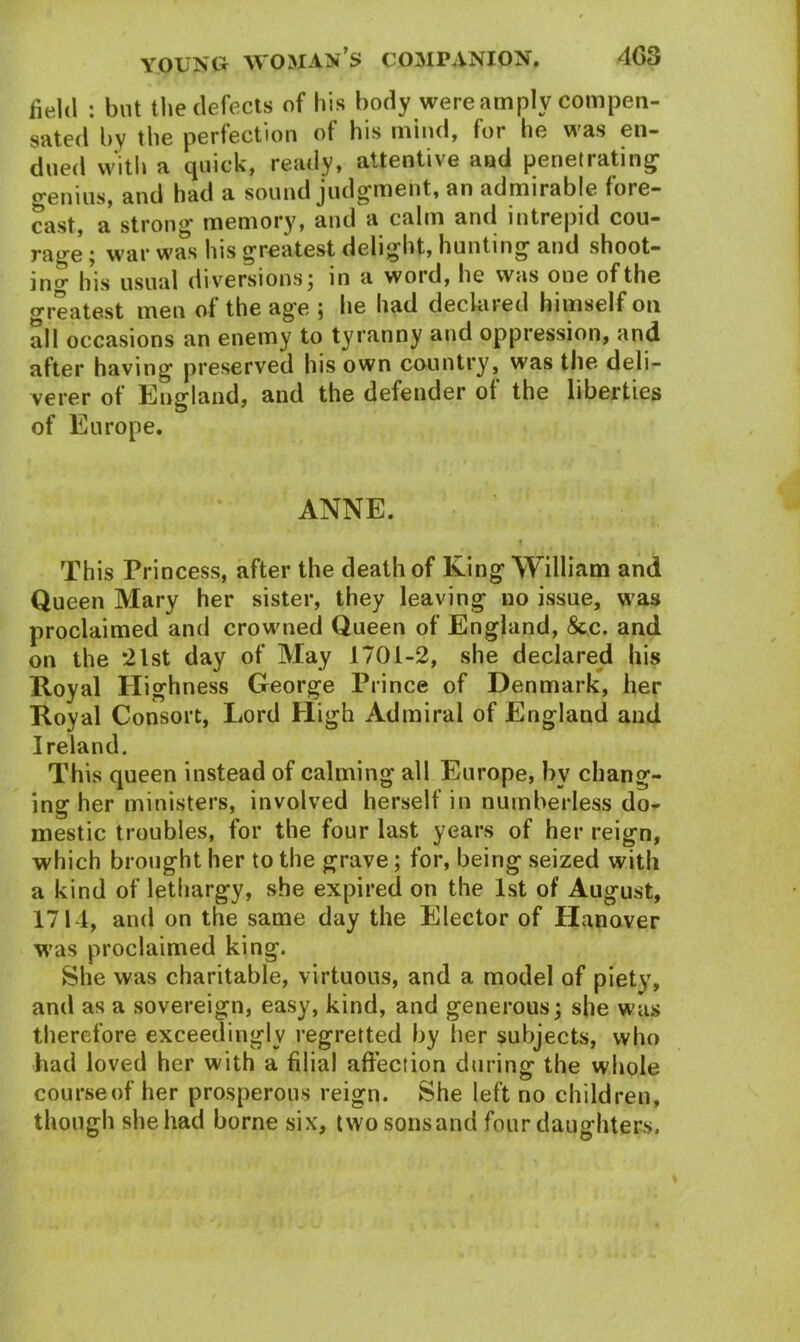 field : but the defects of his body were amply compen- sated by the perfection of his mind, for he was en- dued with a quick, ready, attentive and penetrating o-enius, and had a sound judgment, an admirable fore- cast, a strong memory, and a calm and intrepid cou— rage ; war was his greatest delight, hunting and shoot- in^ his usual diversions; in a woid, he was one of the greatest men of the ag'e ; he had declared himself on all occasions an enemy to tyranny and oppression, and after having preserved his own country, was the deli- verer of England, and the defender of the liberties of Europe. ANNE. This Princess, after the death of King William and Queen Mary her sister, they leaving no issue, was proclaimed and crowned Queen of England, &c. and on the *21st day of May 1701-2, she declared his Royal Highness George Prince of Denmark, her Royal Consort, Lord High Admiral of England and Ireland. This queen instead of calming all Europe, by chang- ing her ministers, involved herself in numberless do- mestic troubles, for the four last years of her reign, which brought her to the grave; for, being seized with a kind of lethargy, she expired on the 1st of August, 1714, and on the same day the Elector of Hanover was proclaimed king. She was charitable, virtuous, and a model of piety, and as a sovereign, easy, kind, and generous; she was therefore exceedingly regretted by her subjects, who had loved her with a filial affection during the whole course of her prosperous reign. She left no children, though she had borne six, twosonsand four daughters.