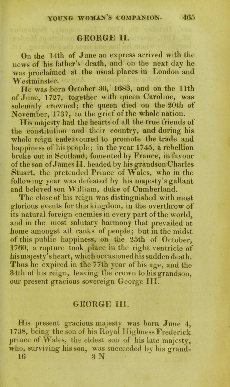 GEORGE II. I On the 14th of June an express arrived with the news of his father’s death, and on the next day he was proclaimed at the usual places in London and W estminster. He was born October 30, 1683, and on the llth of June, 1727, together with queen Caroline, was solemnly crowned; the queen died on the 20th of November, 1737, to the grief of the whole nation. His majesty had the hearts of all the true friends of the constitution and their country, and during his whole reign endeavoured to promote the trade and happiness of his people; in the year 1745, a rebellion broke out in Scotland, fomented bv France, in favour of the son of James II. headed by his grandson Charles Stuart, the pretended Prince of Wales, who in the following year was defeated by his majesty’s gallant and beloved son William, duke of Cumberland. The close of his reign was distinguished with most glorious events for this kingdom, in the overthrow of its natural foreign enemies in every part of the world, and in the most salutary harmony that prevailed at home amongst all ranks of people; but in the midst of this public happiness, on the 25th of October, 1760, a rupture took place in the right ventricle of his majesty’s heart, which occasioned his sudden death. Thus he expired in the 77th year of his age, and the 34th of his reign, leaving the crown to his grandson, our present gracious sovereign George III. GEORGE ill. His present gracious majesty was born June 4, 1738, being the son of his Royal Highness Frederick prince of Wales, the eldest son of his late majesty, who, surviving his son, was succeeded by his grand- 16 3 N