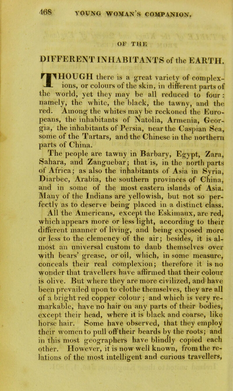168 OF THE DIFFERENT INHABITANTS of the EARTH. Though there is a great variety of complex- ions, or colours of the skin, in different parts of the world, yet they may be all reduced to four : namely, the white, the black, the tawny, and the red. Among the whites may be reckoned the Euro- peans, the inhabitants of Natolia, Armenia, Geor- gia, the inhabitants of Persia, near the Caspian Sea, some of the Tartars, and the Chinese in the northern parts of China. The people are tawny in Barbary, Egypt, Zara, Sahara, and Zanguebar; that is, in the north parts of Africa; as also the inhabitants of Asia in Syria, Diarbec, Arabia, the southern provinces of China, and in some of the most eastern islands of Asia. Many of the Indians are yellowish, but not so per- fectly as to deserve being placed in a distinct class. All the Americans, except the Eskimaux, are red, which appears more or less light, according to their different manner of living, and being exposed more or less to the clemency of the air; besides, it is al- most an universal custom to daub themselves over with bears’ grease, or oil, which, in some measure, conceals their real complexion; therefore it is no wonder that travellers have affirmed that their colour is olive. But where they are more civilized, and have been prevailed upon to clothe themselves, they are all of a bright red copper colour ; and which is very re- markable, have no hair on any parts of their bodies, except their head, where it is black and coarse, like horse hair. Some have observed, that they employ their women to pull off’their beards by the roots; and in this most geographers have blindly copied each other. However, it is now well known, from the re- lations of the most intelligent and curious travellers,