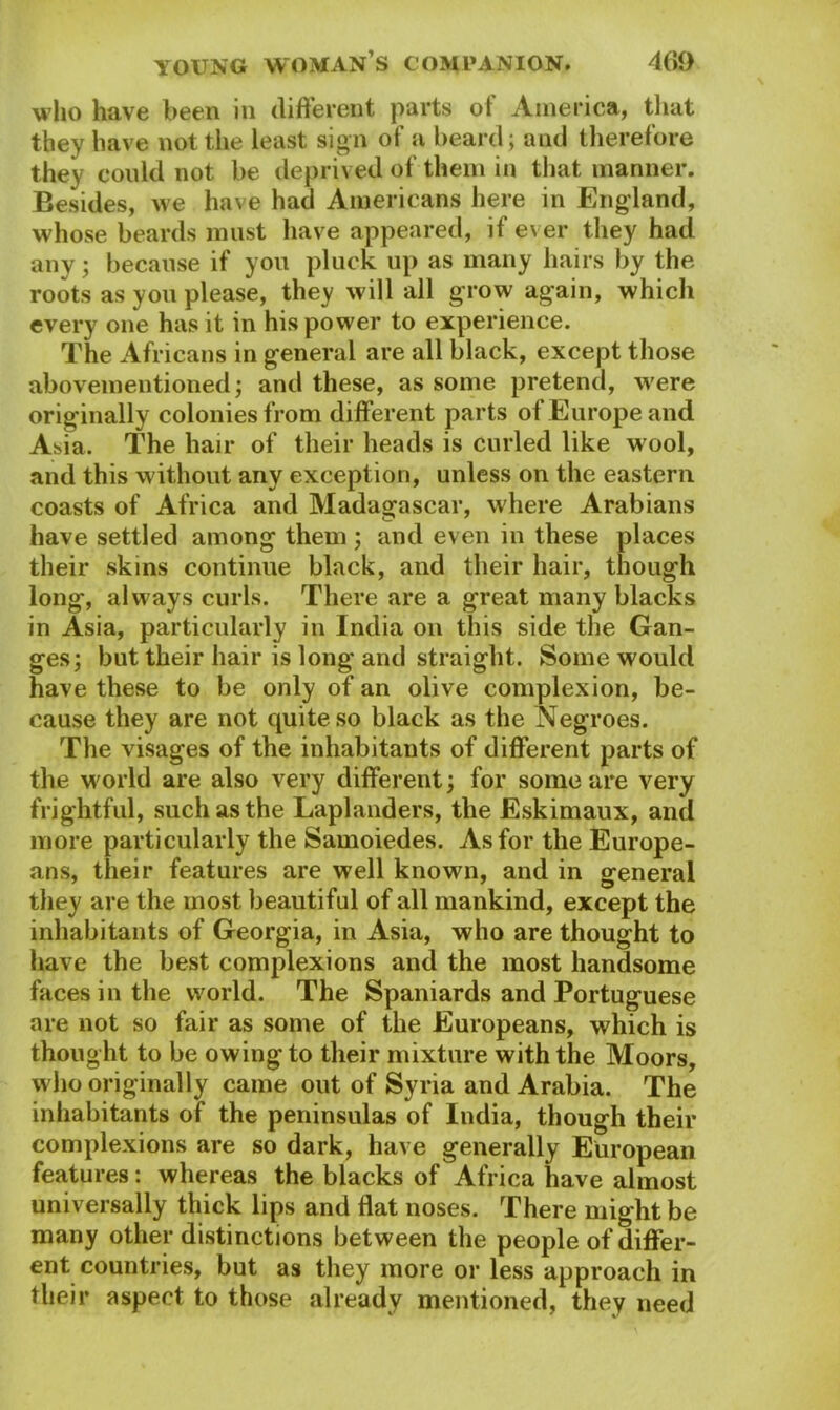 who have been in different parts of America, that they have not the least sign of a beard; and therefore they could not be deprived of them in that manner. Besides, we have had Americans here in England, whose beards must have appeared, if ever they had any; because if you pluck up as many hairs by the roots as you please, they will all grow again, which every one has it in his power to experience. The Africans in general are all black, except those abovementioned; and these, as some pretend, were originally colonies from different parts of Europe and Asia. The hair of their heads is curled like wool, and this without any exception, unless on the eastern coasts of Africa and Madagascar, where Arabians have settled among them; and even in these places their skins continue black, and their hair, though long, always curls. There are a great many blacks in Asia, particularly in India on this side the Gan- ges; but their hair is long and straight. Some would have these to be only of an olive complexion, be- cause they are not quite so black as the Negroes. The visages of the inhabitants of different parts of the world are also very different; for some are very frightful, such as the Laplanders, the Eskimaux, and more particularly the Samoiedes. As for the Europe- ans, their features are well known, and in general they are the most beautiful of all mankind, except the inhabitants of Georgia, in Asia, who are thought to have the best complexions and the most handsome faces in the world. The Spaniards and Portuguese are not so fair as some of the Europeans, which is thought to be owing to their mixture with the Moors, who originally came out of Syria and Arabia. The inhabitants of the peninsulas of India, though their complexions are so dark, have generally European features: whereas the blacks of Africa have almost universally thick lips and flat noses. There might be many other distinctions between the people of differ- ent countries, but as they more or less approach in their aspect to those already mentioned, they need