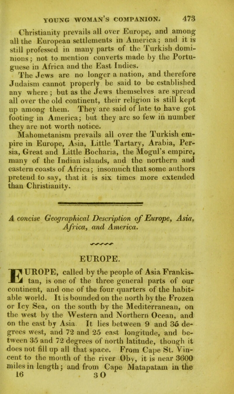 Christianity prevails all over Europe, and among' all the European settlements in America; and it is still professed in many parts of the Turkish domi- nions ; not to mention converts made by the Portu- guese in Africa and the East Indies. The Jews are no longer a nation, and therefore Judaism cannot properly be said to be established any where ; but as the Jews themselves are spread all over the old continent, their religion is still kept up among them. They are said ot late to have got footing in America; but they are so few in number they are not worth notice. Mahometanism prevails all over the Turkish em- pire in Europe, Asia, Little Tartary, Arabia, Per- sia, Great and Little Bocharia, the Mogul’s empire, many of the Indian islands, and the northern and eastern coasts of Africa; insomuch that some authors pretend to say, that it is six times more extended than Christianity. A concise Geographical Description of Europe, Asia, Africa, and America. EUROPE. EUROPE, called by the people of Asia Frankis- tan, is one of the three general parts of our continent, and one of the four quarters of the habit- able world. It is bounded on the north by the Frozen or Icy Sea, on the south by the Mediterranean, on the west by the Western and Northern Ocean, and on the east by Asia It lies between 9 and 36 de- grees west, and 72 and 25 east longitude, and be- tween 35 and 72 degrees of north latitude, though it does not fill up all that space. From Cape St. Vin- cent to the mouth of the river Oby, it is near 3600 miles in length; and from Cape Matapatam in the 16 3 0