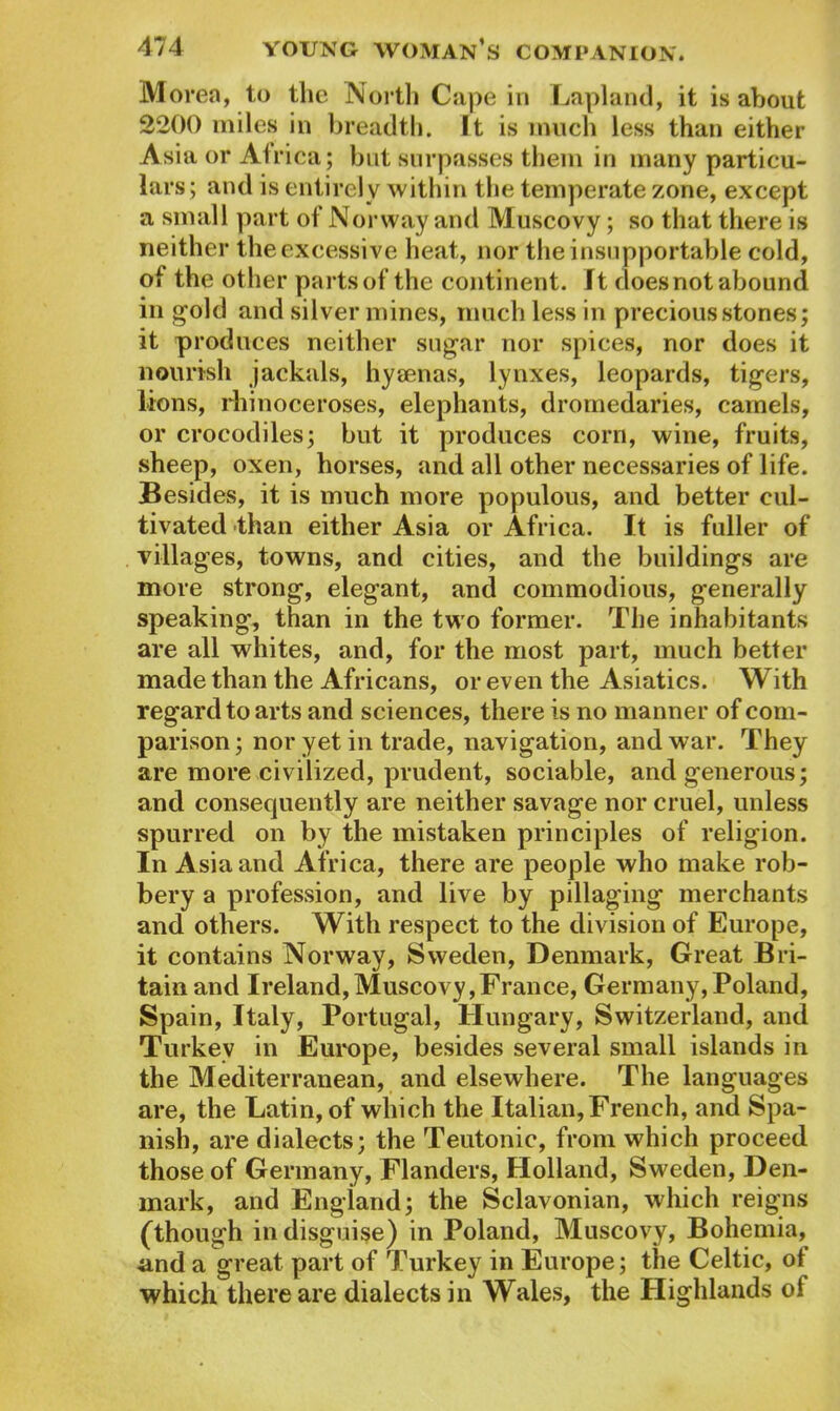 Morea, to the North Cape in Lapland, it is about 2200 miles in breadth. It is much less than either Asia or Atrica; but surpasses them in many particu- lars; and is entirely within the temperate zone, except a small part of Norway and Muscovy; so that there is neither the excessive heat, nor the insupportable cold, of the other parts of the continent. It doesnot abound in gold and silver mines, much less in precious stones; it produces neither sugar nor spices, nor does it nourish jackals, hyaenas, lynxes, leopards, tigers, lions, rhinoceroses, elephants, dromedaries, camels, or crocodiles; but it produces corn, wine, fruits, sheep, oxen, horses, and all other necessaries of life. Besides, it is much more populous, and better cul- tivated than either Asia or Africa. It is fuller of villages, towns, and cities, and the buildings are more strong, elegant, and commodious, generally speaking, than in the two former. The inhabitants are all whites, and, for the most part, much better made than the Africans, or even the Asiatics. With regard to arts and sciences, there is no manner of com- parison ; nor yet in trade, navigation, and war. They are more civilized, prudent, sociable, and generous; and consequently are neither savage nor cruel, unless spurred on by the mistaken principles of religion. In Asia and Africa, there are people who make rob- bery a profession, and live by pillaging merchants and others. With respect to the division of Europe, it contains Norway, Sweden, Denmark, Great Bri- tain and Ireland, Muscovy,France, Germany, Poland, Spain, Italy, Portugal, Hungary, Switzerland, and Turkey in Europe, besides several small islands in the Mediterranean, and elsewhere. The languages are, the Latin, of which the Italian, French, and Spa- nish, are dialects; the Teutonic, from which proceed those of Germany, Flanders, Holland, Sweden, Den- mark, and England; the Sclavonian, which reigns (though in disguise) in Poland, Muscovy, Bohemia, and a great part of Turkey in Europe; the Celtic, of which there are dialects in Wales, the Highlands of