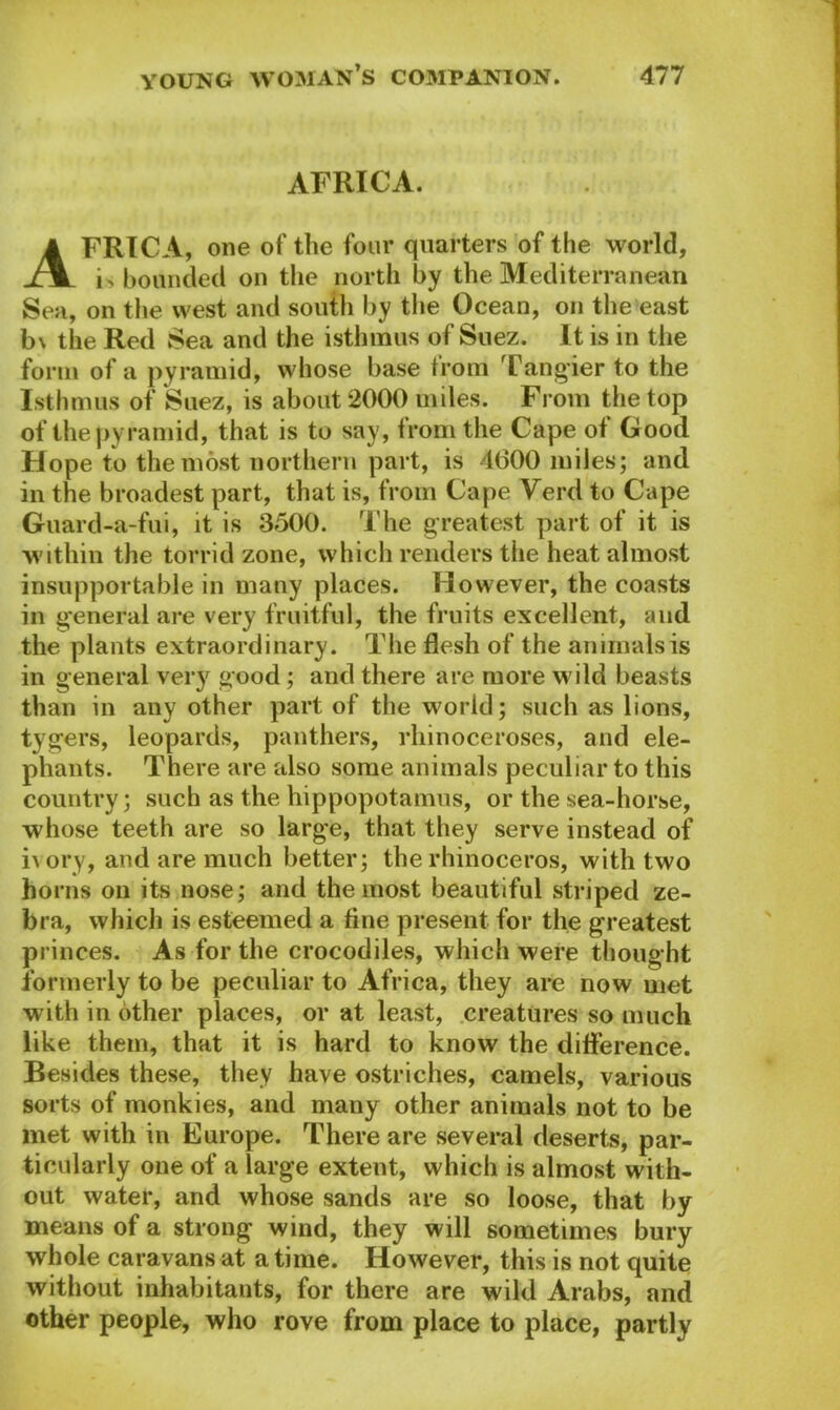 AFRICA. Africa, one of the four quarters of the world, i> bounded on the north by the Mediterranean Sea, on the west and south by the Ocean, on the east b\ the Red Sea and the isthmus of Suez. It is in the form of a pyramid, whose base from Tangier to the Isthmus of Suez, is about 2000 miles. From the top of the pyramid, that is to say, from the Cape of Good Hope to the most northern part, is 4000 miles; and in the broadest part, that is, from Cape Verd to Cape Guard-a-fui, it is 3500. The greatest part of it is within the torrid zone, which renders the heat almost insupportable in many places. However, the coasts in general are very fruitful, the fruits excellent, and the plants extraordinary. The flesh of the animals is in general very good; and there are more wild beasts than in any other part of the world; such as lions, tygers, leopards, panthers, rhinoceroses, and ele- phants. There are also some animals peculiar to this country; such as the hippopotamus, or the sea-horse, whose teeth are so large, that they serve instead of ivory, and are much better; the rhinoceros, with two horns on its nose; and the most beautiful striped ze- bra, which is esteemed a fine present for the greatest princes. As for the crocodiles, which were thought formerly to be peculiar to Africa, they are now met with in other places, or at least, creatures so much like them, that it is hard to know the difference. Besides these, they have ostriches, camels, various sorts of monkies, and many other animals not to be met with in Europe. There are several deserts, par- ticularly one of a large extent, which is almost with- out water, and whose sands are so loose, that by means of a strong wind, they will sometimes bury whole caravans at a time. However, this is not quite without inhabitants, for there are wild Arabs, and other people, who rove from place to place, partly