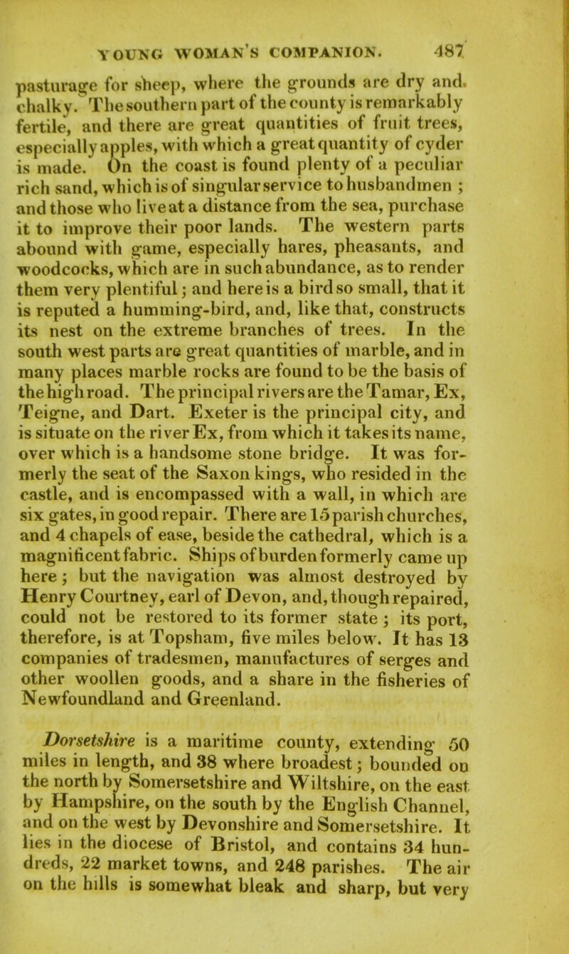 pasturage for sheep, where the grounds are dry and. chalky. The southern part of the county is remarkably fertile, and there are great quantities of fruit trees, especially apples, with which a great quantity of cyder is made. On the coast is found plenty of a peculiar rich sand, which is of singular service to husbandmen ; and those who live at a distance from the sea, purchase it to improve their poor lands. The western parts abound with game, especially hares, pheasants, and woodcocks, which are in such abundance, as to render them very plentiful; and here is a bird so small, that it is reputed a humming-bird, and, like that, constructs its nest on the extreme branches of trees. In the south west parts arc great quantities of marble, and in many places marble rocks are found to be the basis of the highroad. The principal rivers are the Tamar, Ex, Teigne, and Dart. Exeter is the principal city, and is situate on the river Ex, from which it takes its name, over which is a handsome stone bridge. It was for- merly the seat of the Saxon kings, who resided in the castle, and is encompassed with a wall, in which are six gates, in good repair. There are 15 parish churches, and 4 chapels of ease, beside the cathedral, which is a magnificent fabric. Ships of burden formerly came up here; but the navigation was almost destroyed by Henry Courtney, earl of Devon, and, though repaired, could not be restored to its former state ; its port, therefore, is at Topsham, five miles below. It has 13 companies of tradesmen, manufactures of serges and other woollen goods, and a share in the fisheries of Newfoundland and Greenland. Dorsetshire is a maritime county, extending 50 miles in length, and 38 where broadest; bounded on the north by Somersetshire and Wiltshire, on the east by Hampshire, on the south by the English Channel, and on the west by Devonshire and Somersetshire. It lies in the diocese of Bristol, and contains 34 hun- dreds, 22 market towns, and 248 parishes. The air on the hills is somewhat bleak and sharp, but very