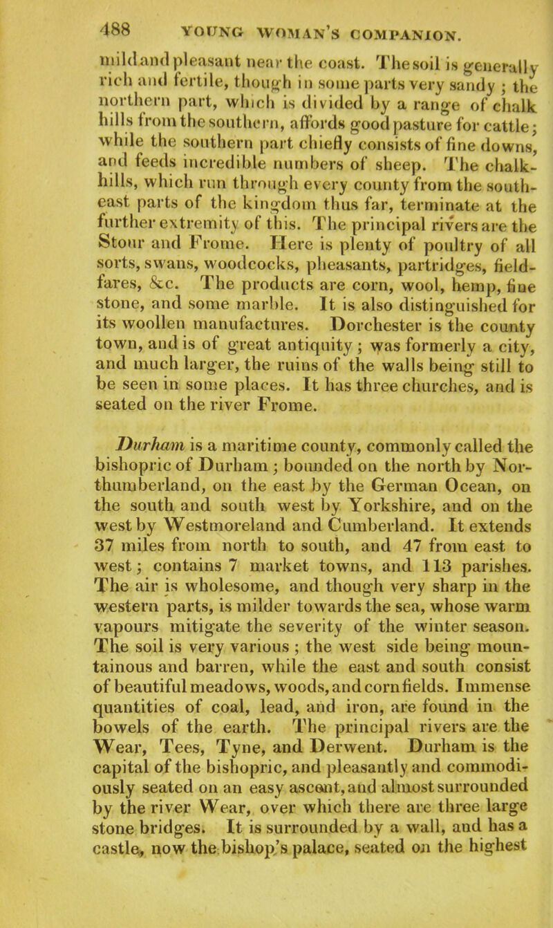 mildand pleasant near the coast. The soil is generally rich and fertile, though in some parts very sandy ; the northern part, which is divided by a range of chalk hills from the southern, affords good pasture for cattle; while the southern part chiefly consists of fine downs*, and feeds incredible numbers of sheep. The chalk- hills, which run through every county from the south- east parts of the kingdom thus far, terminate at the further extremity of this. The principal rivers are the Stour and Fro me. Here is plenty of poultry of all sorts, swans, woodcocks, pheasants, partridges, field- fares, &c. The products are corn, wool, hemp, fine stone, and some marble. It is also distinguished for its woollen manufactures. Dorchester is the county town, and is of great antiquity ; \yas formerly a city, and much larger, the ruins of the walls being still to be seen in some places. It has three churches, and is seated on the river Frome. Durham is a maritime county, commonly called the bishopric of Durham ; bounded on the north by Nor- thumberland, on the east by the German Ocean, on the south and south west by Yorkshire, and on the west by Westmoreland and Cumberland. It extends 37 miles from north to south, and 47 from east to west; contains 7 market towns, and 113 parishes. The air is wholesome, and though very sharp in the western parts, is milder towards the sea, whose warm vapours mitigate the severity of the winter season. The soil is very various ; the west side being moun- tainous and barren, while the east and south consist of beautiful meadows, woods, and cornfields. Immense quantities of coal, lead, and iron, are found in the bowels of the earth. The principal rivers are the Wear, Tees, Tyne, and Derwent. Durham is the capital of the bishopric, and pleasantly and commodi- ously seated on an easy ascent, and almost surrounded by the river Wear, over which there are three large stone bridges. It is surrounded by a wall, and has a castle, now the bishop,’s palace, seated on the highest