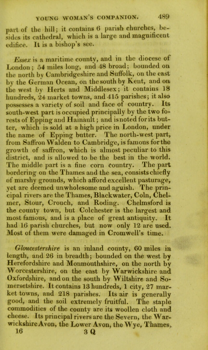 part of the hill; it contains (1 parish churches, be- sides its cathedral, which is a large and magnificent edifice. It is a bishop’s see. Essex is a maritime county, and in the diocese of London; 54 miles long, and 48 broad; bounded on the north bv Cambridgeshire and Suffolk, on the east by the German Ocean, on the south by Kent, and on the west by Herts and Middlesex; it contains 18 hundreds, 24 market towns, and 415 parishes; it also possesses a variety of soil and face of country. Its south-west part is occupied principally by the two fo- rests of Epping and Hainault; and isnoted for its but- ter, which is sold at a high price in London, under the name of Epping butter. The north-west part, from Saffron Walden to Cambridge, is famous forthe growth of saffron, which is almost peculiar to this district, and is allowed to be the best in the world. The middle part is a fine corn country. The part bordering on the Thames and the sea, consists chiefly of marshy grounds, which afford excellent pasturage, yet are deemed unwholesome and aguish. The prin- cipal rivers are the Thames, Blackwater, Coin, Chel- mer, Stour, Crouch, and Roding. Chelmsford is the county town, but Colchester is the largest and most famous, and is a place of great antiquity. It had 16 parish churches, but now only 12 are used. Most of them were damaged in Cromwell’s time. Gloucestershire is an inland county, 60 miles in length, and 26 in breadth; bounded on the west by Herefordshire and Monmouthshire, on the north by Worcestershire, on the east by Warwickshire and Oxfordshire, and on the south by Wiltshire and So- mersetshire. It contains 13 hundreds, 1 city, 27 mar- ket towns, and 218 parishes. Its air is generally good, and the soil extremely fruitful. The staple commodities of the county are its woollen cloth and cheese. Its principal rivers are the Severn, the War- wickshire Avon, the Lower Avon, the Wye, Thames, 16 3Q