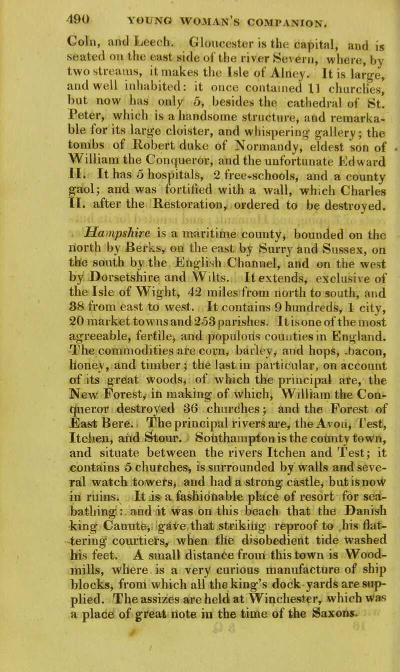 Coin, and Leech. Gloucester is the capital, and is seated on the east side of the river Severn, where, by two stiearns, it makes the Isle ot Alney. It is large, and well inhabited: it once contained 11 churches, but now has only 5, besides the cathedral of St. Peter, which is a handsome structure, and remarka- ble for its large cloister, and whispering gallery; the tombs of Robert duke of Normandy, eldest son of . William the Conqueror, and the unfortunate Edward H* It has 5 hospitals, 2 tree-schools, and a county gaol; and was fortified with a wall, which Charles II. after the Restoration, ordered to be destroyed. Hampshire is a maritime county, bounded on the north by Berks, on the east by Surry and Sussex, on the south by the English Channel, and on the west by Dorsetshire and Wilts. It extends, exclusive of the Isle of Wight, 42 miles from north to south, and 38 from east to west. It contains 9 hundreds, 1 city, 20 market towns and 253 parishes. It is one of the most agreeable, fertile, and populous counties in England. The commodities are corn, barley, and hops, .bacon, lioney, and timber; the last in particular, on account of its great woods, of which the principal are, the New Forest, in making of which, William the Con- queror destroyed 36 churches; and the Forest of East Bere. The principal rivers are, the Avon, Test, Itchen, and Stour. Southampton is the county town, and situate between the rivers Itchen and Test; it contains 5 churches, is surrounded by walls and seve- ral watch towers* and had a strong castle, butisnow in ruins. It is a fashionable place of resort for sea- bathing : and it was on this beach that the Danish king Canute, gave that striking reproof to his flat- tering courtiers, when tlie disobedient tide tvashed his feet. A small distance from this town is Wood- mills, where is a very curious manufacture of ship blocks, from which all the king’s dock yards are sup- plied. The assizes are held at Winchester, which was a place of great note in the time of the Saxons. /