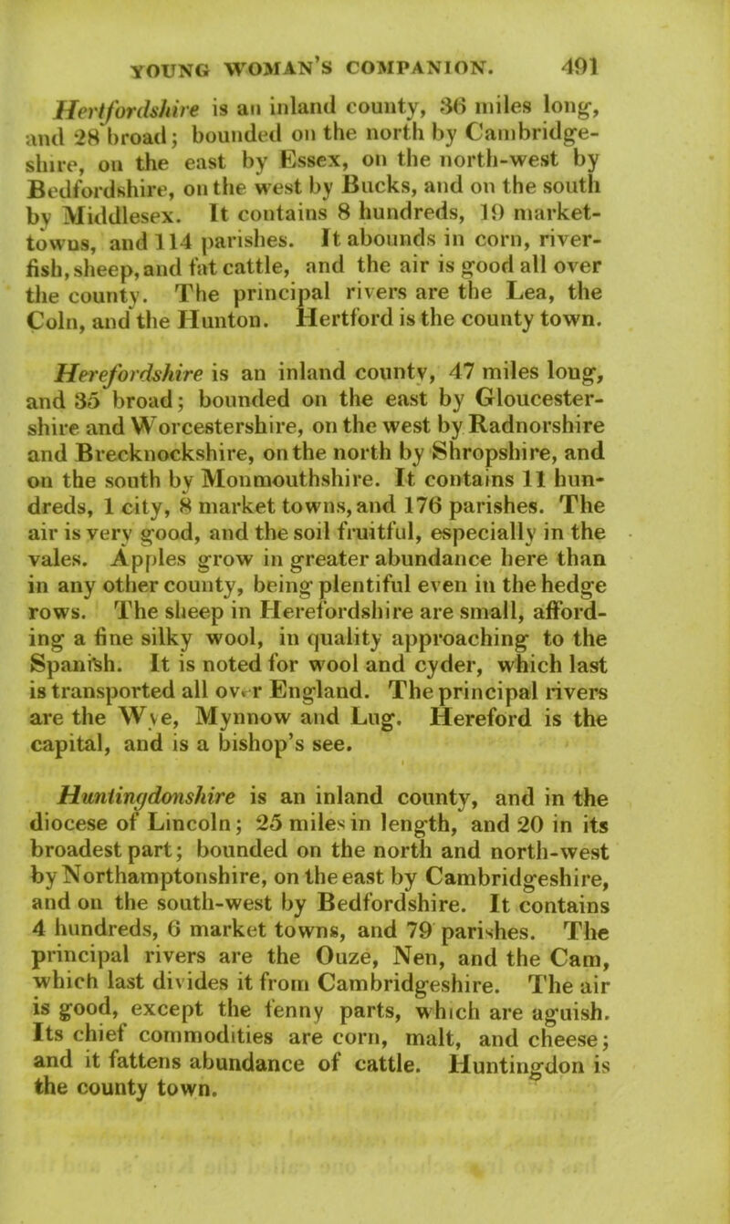 Hertfordshire is an inland county, 36 miles long-, and 28 broad; bounded on the north by Cambridge- shire, on the east by Essex, on the north-west by Bedfordshire, on the west by Bucks, and on the south bv Middlesex. It contains 8 hundreds, 10 market- towns, and 114 parishes. It abounds in corn, river- fish, sheep, and fat cattle, and the air is good all over the county. The principal rivers are the Lea, the Coin, and the Hunton. Hertford is the county town. Herefordshire is an inland countv, 47 miles loug, and 35 broad; bounded on the east by Gloucester- shire and Worcestershire, on the west by Radnorshire and Brecknockshire, on the north by Shropshire, and on the south by Monmouthshire. It contains 11 hun- dreds, 1 city, 8 market towns, and 176 parishes. The air is very good, and the soil fruitful, especially in the vales. Apples grow in greater abundance here than in any other county, being plentiful even in the hedge rows. The sheep in Herefordshire are small, afford- ing a fine silky wool, in quality approaching to the Spanish. It is noted for wool and cyder, which last is transported all over England. The principal rivers are the Wye, Mynnow and Lug. Hereford is the capital, and is a bishop’s see. • . Huntingdonshire is an inland county, and in the diocese of Lincoln; 25 miles in length, and 20 in its broadest part; bounded on the north and north-west by Northamptonshire, on the east by Cambridgeshire, and on the south-west by Bedfordshire. It contains 4 hundreds, 6 market towns, and 79 parishes. The principal rivers are the Ouze, Nen, and the Cam, which last divides it from Cambridgeshire. The air is good, except the fenny parts, which are aguish. Its chief commodities are corn, malt, and cheese; and it fattens abundance of cattle. Huntingdon is the county town.