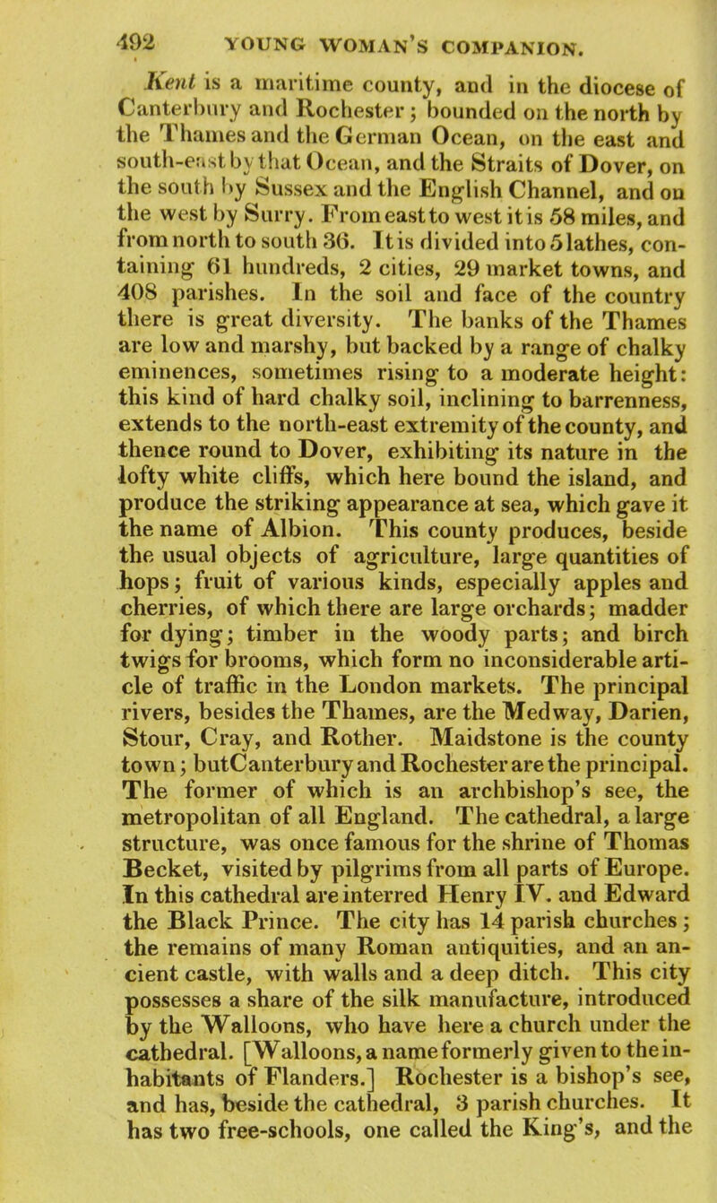 Kent is a maritime county, and in the diocese of Canterbury and Rochester; hounded on the north the Thames and the German Ocean, on the east and south-east by that Ocean, and the Straits of Dover, on the south by Sussex and the English Channel, and on the west by Surry. From east to west it is 58 miles, and from north to south 36. It is divided into 5 lathes, con- taining 61 hundreds, 2 cities, 29 market towns, and 408 parishes. In the soil and face of the country there is great diversity. The banks of the Thames are low and marshy, but backed by a range of chalky eminences, sometimes rising to a moderate height: this kind of hard chalky soil, inclining to barrenness, extends to the north-east extremity of the county, and thence round to Dover, exhibiting its nature in the lofty white cliffs, which here bound the island, and produce the striking appearance at sea, which gave it the name of Albion. This county produces, beside the usual objects of agriculture, large quantities of hops; fruit of various kinds, especially apples and cherries, of which there are large orchards; madder for dying; timber in the woody parts; and birch twigs for brooms, which form no inconsiderable arti- cle of traffic in the London markets. The principal rivers, besides the Thames, are the Medway, Darien, Stour, Cray, and Rother. Maidstone is the county town; butCanterbury and Rochester are the principal. The former of which is an archbishop’s see, the metropolitan of all England. The cathedral, a large structure, was once famous for the shrine of Thomas Becket, visited by pilgrims from all parts of Europe. In this cathedral are interred Henry IV. and Edward the Black Prince. The city has 14 parish churches; the remains of many Roman antiquities, and an an- cient castle, with walls and a deep ditch. This city possesses a share of the silk manufacture, introduced by the Walloons, who have here a church under the cathedral. [Walloons, a name formerly given to the in- habitants of Flanders.] Rochester is a bishop’s see, and has, beside the cathedral, 3 parish churches. It has two free-schools, one called the King’s, and the