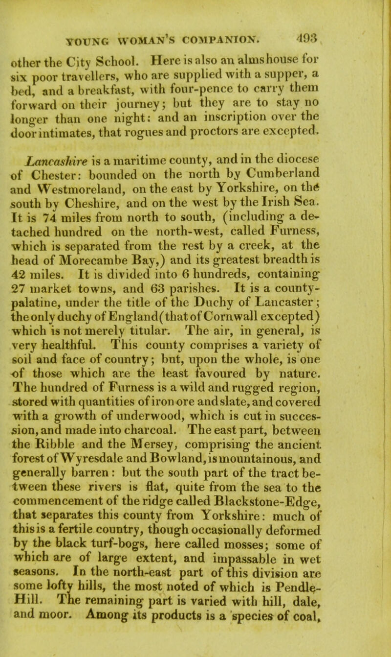 other the City School. Here is also an almshouse for six poor travellers, who are supplied with a supper, a bed, and a breakfast, with four-pence to carry them forward on their journey; but they are to stay no longer than one night; and an inscription over the door intimates, that rogues and proctors are excepted. Lancashire is a maritime county, and in the diocese of Chester: bounded on the north by Cumberland and Westmoreland, on the east by Yorkshire, on th£ south by Cheshire, and on the west by the Irish Sea. It is 74 miles from north to south, (including a de- tached hundred on the north-west, called Furness, which is separated from the rest by a creek, at the head of Morecambe Bay,) and its greatest breadth is 42 miles. It is divided into 6 hundreds, containing* 27 market towns, and 63 parishes. It is a county- palatine, under the title of the Duchy of Lancaster ; theonly duchy ofEngland(thatof Cornwall excepted) which is not merely titular. The air, in general, is very healthful. This county comprises a variety of soil and face of country; but, upon the whole, is one of those which are the least favoured by nature. The hundred of Furness is a wild and rugged region, stored with quantities of iron ore and slate, and covered with a growth of underwood, which is cut in succes- sion, and made into charcoal. The east part, between the Kibble and the Mersey, comprising the ancient forest of Wyresdale and Bowland, is mountainous, and generally barren: but the south part of the tract be- tween these rivers is flat, quite from the sea to the commencement of the ridge called Blackstone-Edge, that separates this county from Yorkshire; much of this is a fertile country, though occasionally deformed by the black turf-bogs, here called mosses; some of which are of large extent, and impassable in wet seasons. In the north-east part of this division are some lofty hills, the most noted of which is Pendle- Hill. The remaining part is varied with hill, dale, and moor. Among its products is a species of coal,