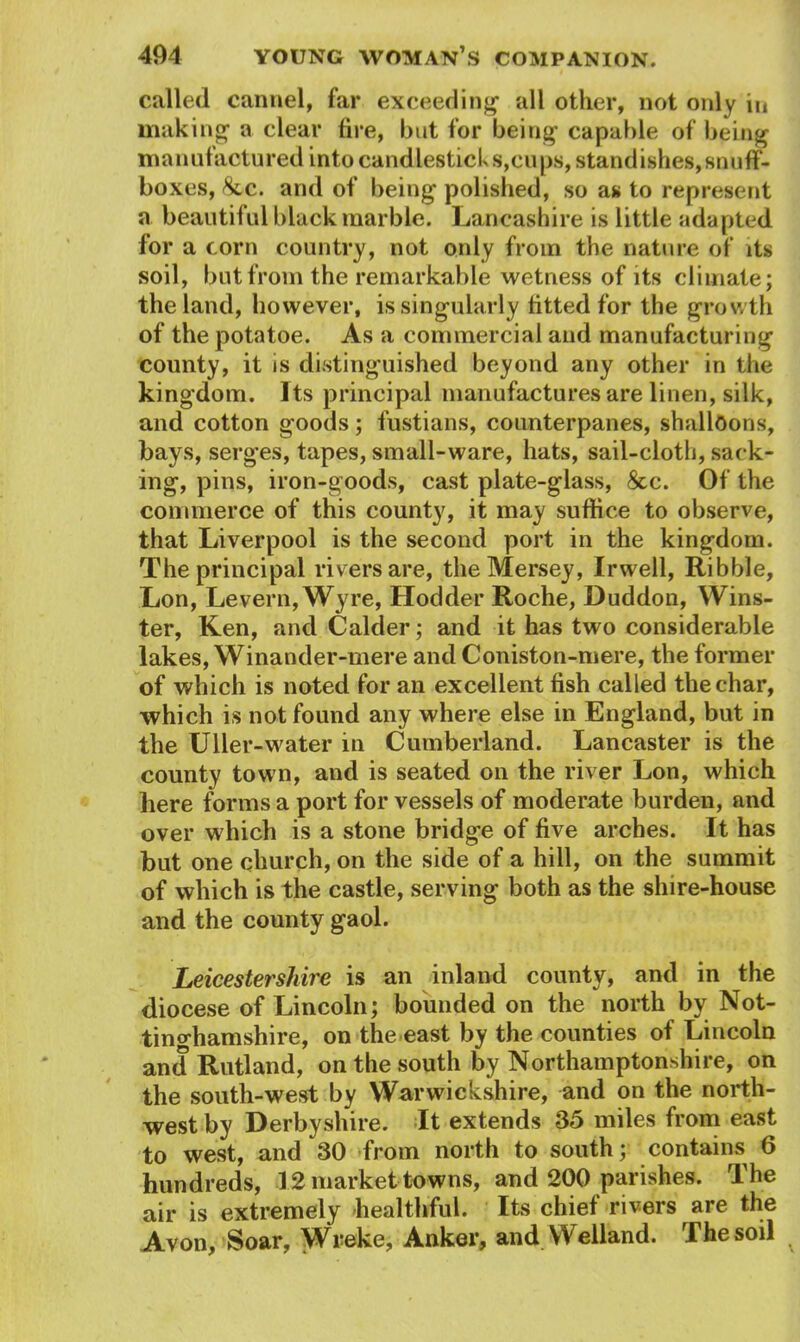 called cannel, far exceeding all other, not only in making1 a clear fire, but for being capable of being manufactured into candlestick s,cups, stand ishes, snuff- boxes, 8tc. and of being polished, so as to represent a beautiful black marble. Lancashire is little adapted for a corn country, not only from the nature of its soil, but from the remarkable wetness of its climate; the land, however, is singularly fitted for the growth of the potatoe. As a commercial and manufacturing county, it is distinguished beyond any other in the kingdom. Its principal manufactures are linen, silk, and cotton goods; fustians, counterpanes, shalloons, bays, serges, tapes, small-ware, hats, sail-cloth, sack- ing, pins, iron-goods, cast plate-glass, &c. Of the commerce of this county, it may suffice to observe, that Liverpool is the second port in the kingdom. The principal rivers are, the Mersey, Irwell, Ribble, Lon, Levern, Wyre, Hodder Roche, Duddon, Wins- ter, Ken, and Calder; and it has two considerable lakes, Winander-mere and Coniston-mere, the former of which is noted for an excellent fish called the char, which is not found any where else in England, but in the Uller-water in Cumberland. Lancaster is the county town, and is seated on the river Lon, which here forms a port for vessels of moderate burden, and over which is a stone bridge of five arches. It has but one church, on the side of a hill, on the summit of which is the castle, serving both as the shire-house and the county gaol. Leicestershire is an inland county, and in the diocese of Lincoln; bounded on the north by Not- tinghamshire, on the east by the counties of Lincoln and Rutland, on the south by Northamptonshire, on the south-west by Warwickshire, and on the north- west by Derbyshire. It extends 35 miles from east to west, and 30 from north to south; contains 6 hundreds, 12 market towns, and 200 parishes. The air is extremely healthful. Its chief rivers are the Avon, Soar, Wreke, Anker, and Welland. The soil