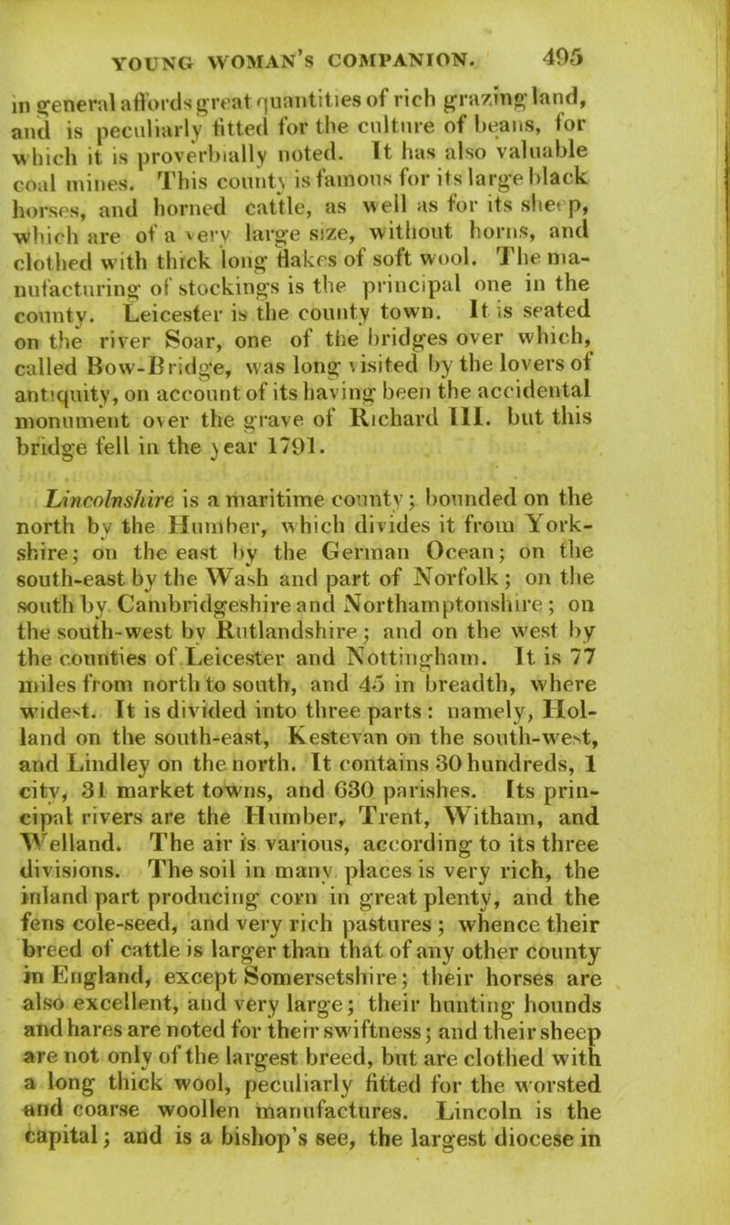 in general affords great quantities of rich grazing land, and is peculiarly fitted for the culture of beans, for which it is proverbially noted. It has also valuable coal mines. This county is famous for its large black horses, and horned cattle, as well as for its sheep, which are of a very large size, without horns, and clothed w ith thick long Hakes of soft wool. The ma- nufacturing of stockings is the principal one in the county. Leicester is the county town. It is seated on the river Soar, one of the bridges over which, called Bow-Bridge, was long visited by the lovers of antiquity, on account of its having been the accidental monument over the grave of Richard III. but this bridge fell in the )ear 1791. Lincolnshire is a maritime county; bounded on the north by the Humber, which divides it from York- shire; on the east by the German Ocean; on the south-east by the Wash and part of Norfolk ; on the south by Cambridgeshire and Northamptonshire ; on the south-west bv Rutlandshire; and on the w'est by the counties of Leicester and Nottingham. It is 77 miles from north to south, and 45 in breadth, where w'idest. It is divided into three parts : namely, Hol- land on the south-east, Kestevan on the south-w^est, and Lindley on the north. It contains 30 hundreds, 1 city, 31 market towns, and 630 parishes. Its prin- cipal rivers are the Humber, Trent, Witham, and Welland. The air is various, according to its three divisions. The soil in many places is very rich, the inland part producing corn in great plenty, and the fens cole-seed, and very rich pastures ; whence their breed of cattle is larger than that of any other county in England, except Somersetshire; their horses are also excellent, and very large; their hunting hounds and hares are noted for their swiftness; and their sheep are not only of the largest breed, but are clothed with a long thick wool, peculiarly fitted for the worsted and coarse woollen manufactures. Lincoln is the capital; and is a bishop s see, the largest diocese in