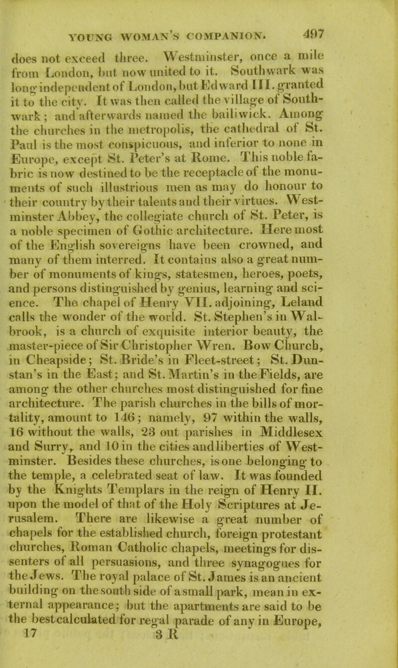 does not exceed three. Westminster, once a mile from London, but now united to it. Southwark was long independent of London, but Edward III. granted it to the city. It was then called the village of South- wark ; and afterwards named the bailiwick. Among the churches in the metropolis, the cathedral ot St. Paul is the most conspicuous, and inferior to none in Europe, except St. Peter’s at Rome. This noble fa- bric is now destined to be the receptacle of the monu- ments of such illustrious men as may do honour to their country by their talents and their virtues. West- minster Abbey, the collegiate church of St. Peter, is a noble specimen of Gothic architecture. Here most of the English sovereigns have been crowned, and many of them interred. It contains also a great num- ber of monuments of kings, statesmen, heroes, poets, and persons distinguished by genius, learning and sci- ence. The chapel of Henry VII. adjoining, Leland calls the wonder of the world. St. Stephen’s in Wal- brook, is a church of exquisite interior beauty, the master-piece of Sir Christopher Wren. Bow Church, inCheapside; St. Bride’s in Fleet-street; St. Dun- stan’s in the East; and St. Martin’s in the Fields, are among the other churches most distinguished for fine architecture. The parish churches in the bills of mor- tality, amount to 146; namely, 97 within the walls, 16 without the walls, 23 out parishes in Middlesex and Surry, and 10 in the cities and liberties of West- minster. Besides these churches, is one belonging to the temple, a celebrated seat of law. It was founded by the Knights Templars in the reign of Henry II. upon the model of that of the Holy Scriptures at Je- rusalem. There are likewise a great number of chapels for the established church, foreign protestant churches, Roman Catholic chapels, meetings for dis- senters of all persuasions, and three synagogues for the Jews. The royal palace of St. James is an ancient building on the south side of asmall park, mean in ex- ternal appearance; but the apartments are said to be the best calculated for regal parade of any in Europe, 17 3 R