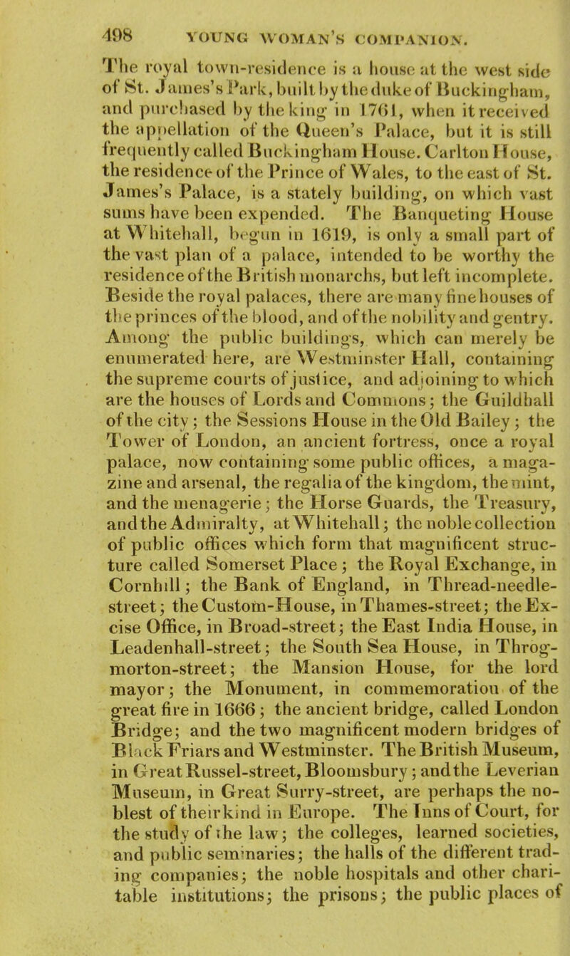 The royal town-residence is a house at the west side ol St. James’s Park, built by the duke of Bucking ham, and purchased by the king in 1761, when it received the appellation of the Queen’s Palace, but it is still frequently called Buckingham House. Carlton House, the residence of the Prince of Wales, to the east of St. James’s Palace, is a stately building, on which vast sums have been expended. The Banqueting House at YY hitehall, begun in 1619, is only a small part of the vast plan of a palace, intended to be worthy the residence of the British monarchs, but left incomplete. Beside the royal palaces, there are many fine houses of the princes of the blood, and of the nobility and gentry. Among the public buildings, which can merely be enumerated here, are Westminster Hall, containing the supreme courts of juslice, and adjoining to which are the houses of Lords and Commons; the Guildhall of the city; the Sessions House in the Old Bailey; the Tower of London, an ancient fortress, once a royal palace, now containing some public offices, a maga- zine and arsenal, the regalia of the kingdom, the mint, and the menagerie; the Horse Guards, the Treasury, and the Admiralty, atWhitehall; the noble collection of public offices which form that magnificent struc- ture called Somerset Place; the Royal Exchange, in Cornhill; the Bank of England, in Thread-needle- street; the Custom-House, in Thames-street; the Ex- cise Office, in Broad-street; the East India House, in Leadenhall-street; the South Sea House, in Throg- morton-street; the Mansion House, for the lord mayor; the Monument, in commemoration of the great fire in 1666; the ancient bridge, called London Bridge; and the two magnificent modern bridges of Black Friars and Westminster. The British Museum, in Great Russel-street, Bloomsbury; and the Leverian Museum, in Great Surry-street, are perhaps the no- blest of theirkind in Europe. The Inns of Court, for the study of ihe law; the colleges, learned societies, and public seminaries; the halls of the different trad- ing companies; the noble hospitals and other chari- table institutions; the prisons; the public places of
