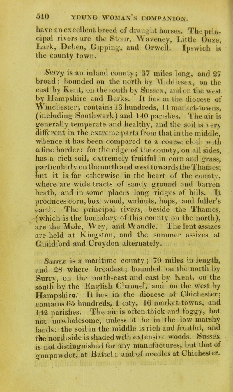 have an excellent breed of draught horses. The prin- cipal rivers are the Stour, Waveney, Little Ouze, Lark, Dehen, Gipping, and Orwell. Ipswich is the county town. Surry is an inland county; 37 miles long, and 27 broad ; bounded on the north by Middlesex, on the east by Kent, on the south by Sussex, and on the west by Hampshire and Berks. It lies in the diocese of Winchester, contains 13 hundreds, 11 market-towns, (including Southwark) and 140 parishes. The air is generally temperate and healthy, and the soil is very different in the extreme parts from that in the middle, whence it has been compared to a coarse cloth with a tine border: for the edge of the county, on all sides, has a rich soil, extremely fruitful in corn and grass, particularly on the north and west towards the Thames; but it is far otherwise in the heart of the county, where are wide tracts of sandy ground and barren heath, and in some places long ridges of hills. It produces corn, box-wood, walnuts, hops, and fuller’s earth. The principal rivers, beside the Thames, (which is the boundary of this county on the north), are the Mole, Wey, and Wandle. The lent assizes are held at Kingston, and the summer assizes at Guildford and Croydon alternately. Sussex is a maritime county ; 70 miles in length, and 28 where broadest; bounded on the north by Surry, on the north-east and east by Kent, on the south by the English Channel, and on the west by Hampshire.' It lies in the diocese of Chichester; contains 65 hundreds, 1 city, 16 market-towns, and 142 parishes. The air is often thick and foggy, but not unwholesome, unless it be in the low marshy lands: the soil in the middle is rich and fruitful, and the north side is shaded with extensive woods. Sussex is not distinguished for any manufactures, but that of gunpowder, at Battel; and of needles at Chichester.