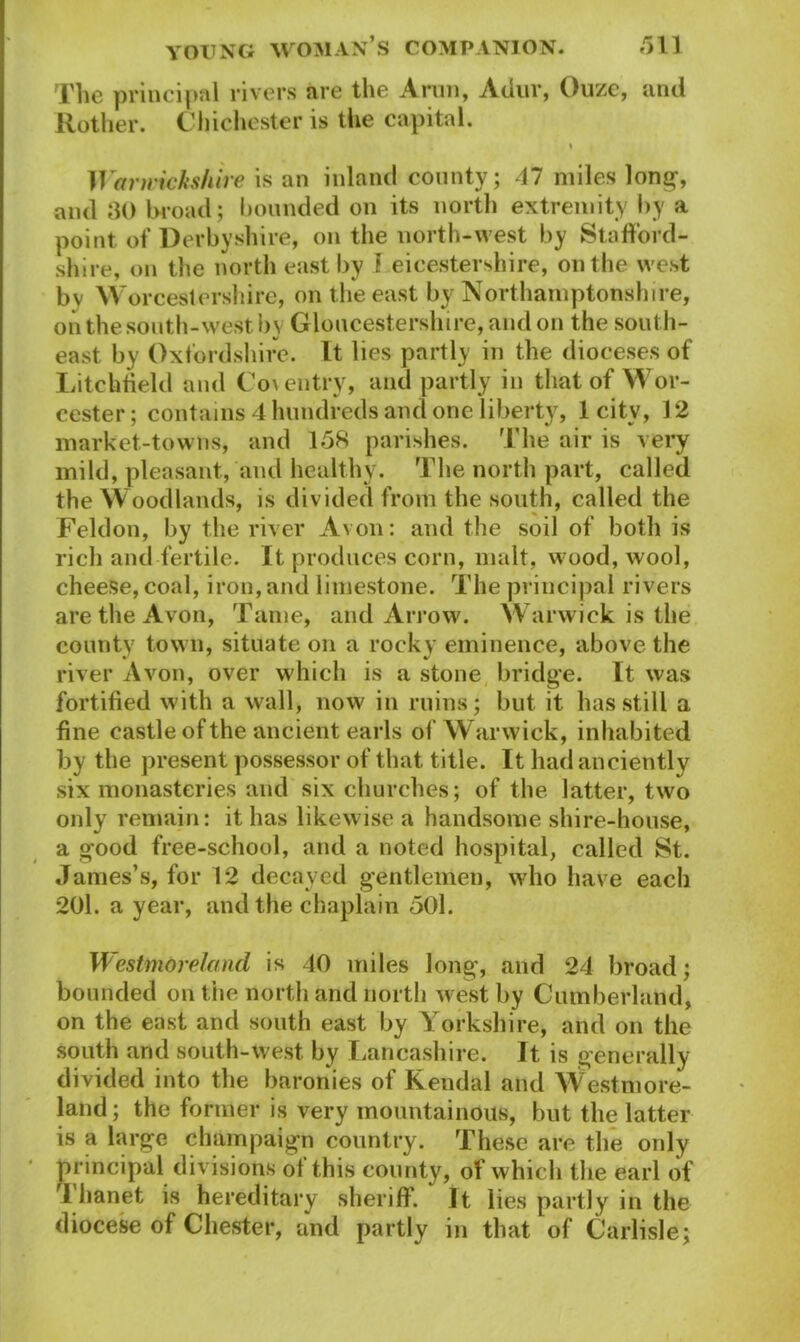 The principal rivers are the Aran, Ailur, Ouze, and Rother. Chichester is the capital. » Warwickshire is an inland county; 47 miles long-, and 30 broad; bounded on its north extremity by a point of Derbyshire, on the north-west by Stafford- shire, on the north east by I eicestershire, on the west bv Worcestershire, on the east by Northamptonshire, on the south-west by Gloucestershire, and on the south- east by Oxfordshire. It lies partly in the dioceses of Litchfield and Coventry, and partly in that of Wor- cester ; contains 4 hundreds and one liberty, 1 city, 12 market-towns, and 158 parishes. The air is very mild, pleasant, and healthy. The north part, called the Woodlands, is divided from the south, called the Feldon, by the river Avon: and the soil of both is rich and fertile. It produces corn, malt, wood, wool, cheese, coal, iron, and limestone. The principal rivers are the Avon, Tame, and Arrow. Warwick is the county town, situate on a rocky eminence, above the river Avon, over which is a stone bridge. It was fortified with a wall, now in ruins; but it has still a fine castle of the ancient earls of Warwick, inhabited by the present possessor of that title. It had anciently six monasteries and six churches; of the latter, two only remain: it has likewise a handsome shire-house, a good free-school, and a noted hospital, called St. James’s, for 12 decayed gentlemen, who have each 201. a year, and the chaplain 501. Westmoreland is 40 miles long, and 24 broad; bounded on the north and north west by Cumberland, on the east and south east by Yorkshire, and on the south and south-west by Lancashire. It is generally divided into the baronies of Kendal and Westmore- land; the former is very mountainous, but the latter is a large champaign country. These are the only principal divisions of this county, of which the earl of 1 hanet is hereditary sheriff. It lies partly in the diocese of Chester, and partly in that of Carlisle;