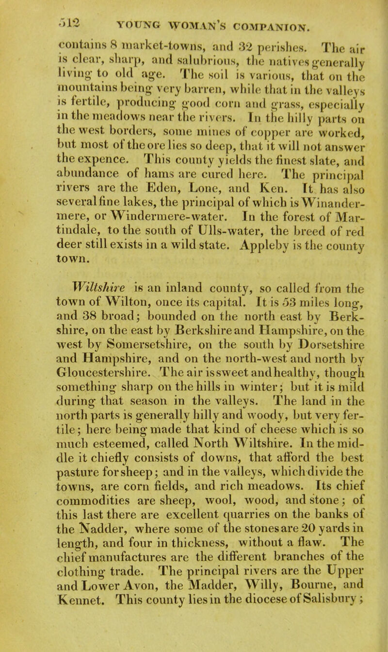 contains 8 market-towns, and 32 perishes. The air is clear, sharp, and salubrious, the natives generally living to old age. The soil is various, that on the mountains being very barren, while that in the valleys is fertile, producing good corn and grass, especially in the meadows near the rivers. In the hilly parts on the west borders, some mines of copper are worked, but most of the ore lies so deep, that it will not answer the expence. This county yields the finest slate, and abundance of hams are cured here. The principal rivers are the Eden, Lone, and Ken. It has also several fine lakes, the principal of which isWinander- mere, or Windermere-water. In the forest of Mar- tindale, to the south of Ulls-water, the breed of red deer still exists in a wild state. Appleby is the county town. Wiltshire is an inland county, so called from the towm of Wilton, once its capital. It is 53 miles long, and 38 broad; bounded on the north east by Berk- shire, on the east by Berkshire and Hampshire, on the west by Somersetshire, on the south by Dorsetshire and Hampshire, and on the north-west and north by Gloucestershire. The air is sweet andhealthy, though something sharp on the hills in winter; but it is mild during that season in the valleys. The land in the north parts is generally hilly and woody, but very fer- tile; here being made that kind of cheese which is so much esteemed, called North Wiltshire. In the mid- dle it chiefly consists of downs, that afford the best pasture for sheep; and in the valleys, which divide the towns, are corn fields, and rich meadows. Its chief commodities are sheep, wool, wood, and stone; of this last there are excellent quarries on the banks of the Nadcler, where some of the stones are 20 yards in length, and four in thickness, without a flaw. The chief manufactures are the different branches of the clothing trade. The principal rivers are the Upper and Lower Avon, the Madder, Willy, Bourne, and Kennet. This county lies in the diocese of Salisbury;