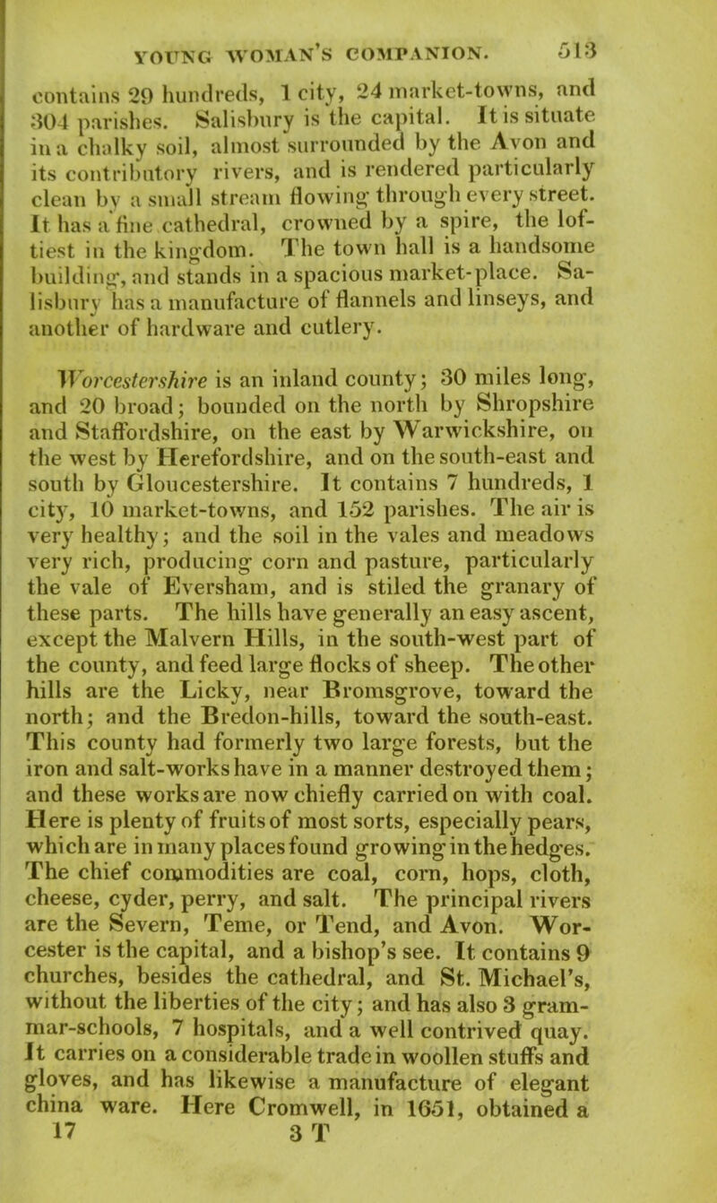 contains 29 hundreds, 1 city? 24 market-towns, and 304 parishes. Salisbury is the capital. It is situate in a chalky soil, almost surrounded by the Avon and its contributory rivers, and is rendered particularly clean by a small stream flowing through every street. It has a fine cathedral, crowned by a spire, the lof- tiest in the kingdom. The town hall is a handsome building, and stands in a spacious market-place. Sa- lisbury has a manufacture of flannels and linseys, and another of hardware and cutlery. Worcestershire is an inland county; 30 miles long, and 20 broad; bounded on the north by Shropshire and Staffordshire, on the east by Warwickshire, on the west by Herefordshire, and on the south-east and south by Gloucestershire. It contains 7 hundreds, 1 cit}r, 10 market-towns, and 152 parishes. The air is very healthy; and the soil in the vales and meadows very rich, producing corn and pasture, particularly the vale of Eversham, and is stiled the granary of these parts. The hills have generally an easy ascent, except the Malvern Hills, in the south-west part of the county, and feed large flocks of sheep. The other hills are the Licky, near Bromsgrove, toward the north; and the Bredon-hills, toward the south-east. This county had formerly two large forests, but the iron and salt-wrorks have in a manner destroyed them; and these works are now chiefly carried on with coal. Here is plenty of fruits of most sorts, especially pears, which are in many places found growinginthehedg'es. The chief commodities are coal, corn, hops, cloth, cheese, cyder, perry, and salt. The principal rivers are the Severn, Teme, or Tend, and Avon. Wor- cester is the capital, and a bishop’s see. It contains 9 churches, besides the cathedral, and St. Michael’s, without the liberties of the city; and has also 3 gram- mar-schools, 7 hospitals, and a well contrived quay. It carries on a considerable trade in w'oollen stuffs and gloves, and has likewise a manufacture of elegant china ware. Here Cromwell, in 1651, obtained a 17 3 T