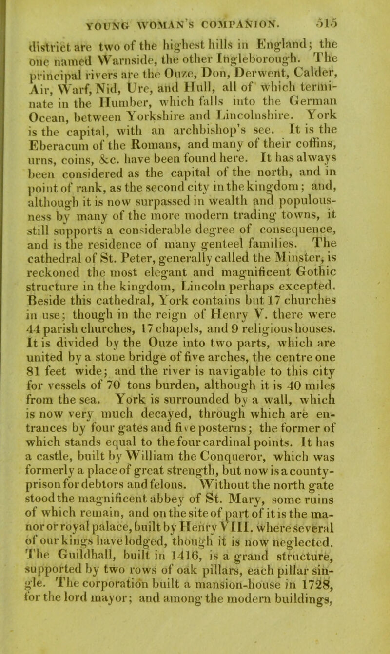 district are two of the highest hills in England; the one named Warnside, the other Ingleborough. The principal rivers are the Ouze, Don, Derwent, Calder, Air, Warf, Nid, Ure, and Hull, all of which termi- nate in the Humber, which falls into the German Ocean, between Yorkshire and Lincolnshire. York is the capital, with an archbishop s see. It is the Eberacum of the Romans, and many of their coffins, urns, coins, &c. have been found here. It has always been considered as the capital of the north, and in point of rank, as the second city in the kingdom; and, although it is now surpassed in wealtli and populous- ness by many of the more modern trading towns, it still supports a considerable degree of consequence, and is the residence of many genteel families. The cathedral of St. Peter, generally called the Minster, is reckoned the most elegant and magnificent Gothic structure in the kingdom, Lincoln perhaps excepted. Beside this cathedral, York contains but 17 churches in use; though in the reign of Henry Y. there were 44 parish churches, 17 chapels, and 9 religious houses. It is divided by the Ouze into two parts, which are united by a stone bridge of five arches, the centre one 81 feet wide; and the river is navigable to this city for vessels of 70 tons burden, although it is 40 miles from the sea. York is surrounded by a wall, which is now very much decayed, through which are en- trances by four gates and fi »e posterns; the former of which stands equal to the four cardinal points. It has a castle, built by William the Conqueror, which was formerly a place of great strength, but now is a county- prison for debtors and felons. Without the north gate stood the magnificent abbey of St. Mary, some ruins of which remain, and onthesiteof part of itis the ma- nor or royal palace, built by Henry YIII. where several of our kings have lodged, though it is now neglected. The Guildhall, built in 1416, is a grand structure, supported by two rows of oak pillars, each pillar sin- gle. The corporation built a mansion-house in 1728, tor the lord mayor; and among the modern buildings,