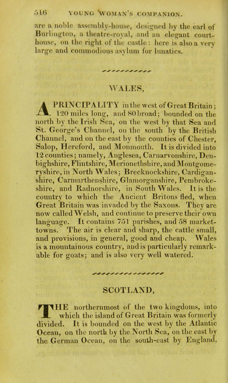 are n noble assembly-house, designed by the earl of Burlington, a theatre-royal, and an elegant court- house, on the right of the castle: here is also a very large and commodious asylum for lunatics. WALES, A PRINCIPALITY in the west of Great Britain; 120 miles long, and 80broad; bounded on the north by the Irish Sea, on the west by that Sea and St. George’s Channel, on the south by the British Channel, and on the east by the counties of Chester, Salop, Hereford, and Monmouth. It is divided into 12counties; namely, Anglesea, Carnarvonshire, Den- bighshire, Flintshire, Merionethshire, and Montgome- ryshire, in North Wales; Brecknockshire, Cardigan- shire, Carmarthenshire, Glamorganshire, Pembroke- shire, and Radnorshire, in South Wales. It is the country to which the Ancient Britons tied, when Great Britain was invaded by the Saxons. They are now called Welsh, and continue to preserve their own language. It contains 751 parishes, and 58 market- towns. The air is clear and sharp, the cattle small, and provisions, in general, good and cheap. Wales is a mountainous country, and is particularly remark- able for goats; and is also very well watered. SCOTLAND, The northernmost of the two kingdoms, into which the island of Great Britain was formerly divided. It is bounded on the west by the Atlantic Ocean, on the north by the North Sea, on the east by the German Ocean, on the south-east by England,