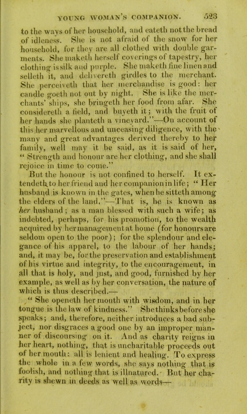 to the ways of her household, and eateth not the bread of idleness. She is not afraid of the snow for her household, for they are all clothed with double gar- ments. She niaketii herself coverings of tapestry, her clothing issilk and purple. She maketh fine linen and selleth it, and delivereth girdles to the merchant. She perceiveth that her merchandise is good: her candle goeth not out by night. She is like the mer- chants’ ships, she bringeth her food from afar. She considered! a field, and buyeth it; with the fruit of her hands she planteth a vineyard.”—On account of this her marvellous and unceasing diligence, with the' many and great advantages derived thereby to her family, well may it be said, as it is said of her, “ Strength and honour are her clothing, and she shall rejoice in time to come.” But the honour is not confined to herself. It ex- tendetfito her friend and her companion in life; “ Her husband is known in the gates, when he sitteth among the elders of the laqd.”-—That is, he is known as her husband ; as a man blessed with such a wife; as indebted, perhaps, for his promotion, to the wealth acquired by her management at home (for honours are seldom open to the poor); for the splendour and ele- gance of his apparel, to the labour of her hands; and, it may be, for the preservation and establishment of his virtue and integrity, to the encouragement, in all that is holy, and just, and good, furnished by her example, as well as by her conversation, the nature of which is thus described.— “ She openeth her mouth with wisdom, and in her tongue is the law of kindness.” Shethinksbefore she speaks; and, therefore, neither introduces a bad sub- ject, nor disgraces a good one by an improper man- ner of discoursing on it. And as charity reigns in her heart, nothing, that is uncharitable proceeds out of her mouth: all is lenient and healing. To express the whole in a few words, she says nothing that is foolish, and nothing that is illnatured.' But her cha- rity is shewn in deeds as well as words—