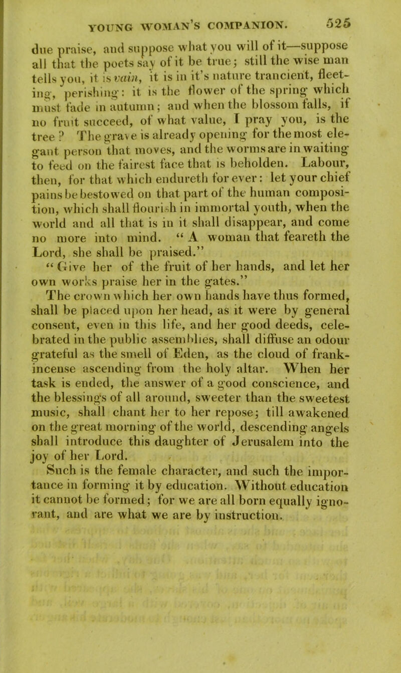due praise, and suppose what you will of it suppose all that the poets say of it be true; still the wise man tells you, it is vain, ‘it is in it’s nature trancierit, fleet- ing, perishing: it is the flower of the spring which must fade in autumn; and when the blossom falls, if no fruit succeed, of what value, I pray you, is the tree P The grave is already opening for the most ele- gant person that moves, and the worms are in waiting to feed on the fairest face that is beholden. Labour, then, for that which endureth for ever: let your chief pains be bestowed on that part of the human composi- tion, which shall flourish in immortal youth, when the world and all that is in it shall disappear, and come no more into mind. “ A woman that feareth the Lord, she shall be praised.” “ Give her of the fruit of her hands, and let her own works praise her in the gates.” The crown which her own hands have thus formed, shall be placed upon her head, as it were by general consent, even in this life, and her good deeds, cele- brated in the public assemblies, shall diffuse an odour grateful as the smell of Eden, as the cloud of frank- incense ascending from the holy altar. When her task is ended, the answer of a good conscience, and the blessings of all around, sweeter than the sweetest music, shall chant her to her repose; till awakened on the great morning of the world, descending angels shall introduce this daughter of Jerusalem into the joy of her Lord. Such is the female character, and such the impor- tance in forming it by education. Without education it cannot be formed; for we are all born equally igno- rant, and are what we are by instruction.
