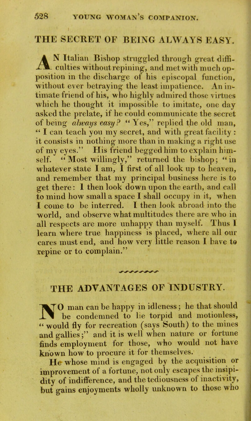 THE SECRET OF BEING ALWAYS EASY. AN Italian Bisliop struggled through great diffi- culties without repining, and met with much op- position in the discharge of his episcopal function, without ever betraying the least impatience. An in- timate friend of his, who highly admired those virtues which he thought it impossible to imitate, one day asked the prelate, if he could communicate the secret of being always easy? “ Yes,” replied the old man, “ I can teach you my secret, and with great facility : it consists in nothing more than in making a right use of my eyes.” His friend begged him to explain him- self. “ Most willingly,” returned the bishop; “ in whatever state I am, I first of all look up to heaven, and remember that my principal business here is to get there: 1 then look down upon the earth, and call to mind how small a space I shall occupy in it, when I come to be interred. I then look abroad into the world, and observe what multitudes there are who in all respects are more unhappy than myself. Thus 1 learn where true happiness is placed, where all our cares must end, and how very little reason I have to repine or to complain.” THE ADVANTAGES OF INDUSTRY. O man can be happy in idleness; he that should be condemned to lie torpid and motionless, “ would fly for recreation (says South) to the mines andgallies;” and it is well when nature or fortune finds employment for those, who would not have known how to procure it for themselves. He whose mind is engaged by the acquisition or improvement of a fortune, not only escapes the insipi- dity of indifference, and the tediousness of inactivity, but gains enjoyments wholly unknown to those who