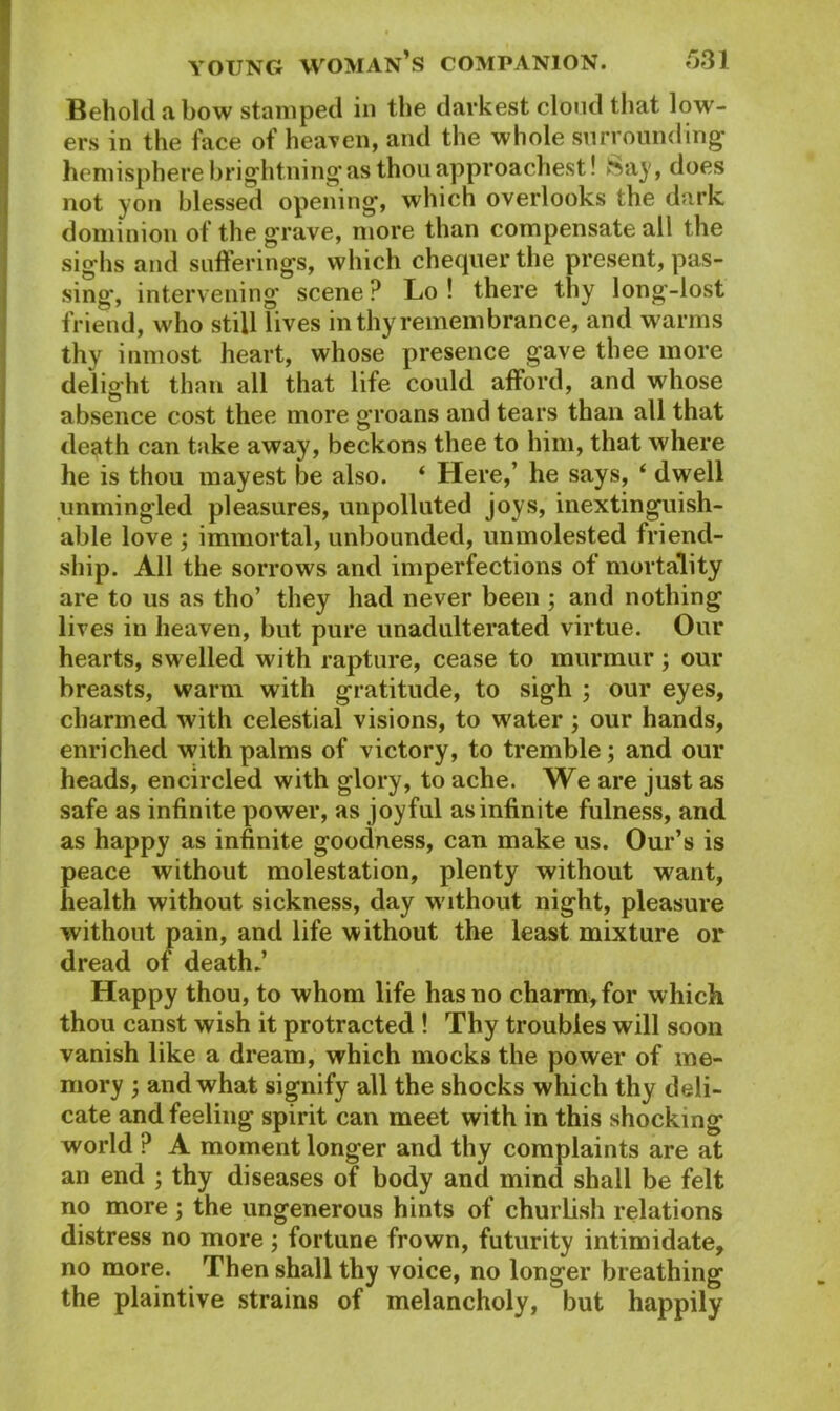 Behold a bow stamped in the darkest cloud that low- ers in the face of heaven, and the whole surrounding- hemisphere brightningas thouapproachest! Say, does not yon blessed opening, which overlooks the dark dominion of the grave, more than compensate all the sighs and sufferings, which chequer the present, pas- sing, intervening scene? Lo ! there thy long-lost friend, who still lives in thy remembrance, and warms thy inmost heart, whose presence gave thee more delight than all that life could afford, and whose absence cost thee more groans and tears than all that death can take away, beckons thee to him, that where he is thou mayest be also. ‘ Here,’ he says, ‘ dwell unmingled pleasures, unpolluted joys, inextinguish- able love ; immortal, unbounded, unmolested friend- ship. All the sorrows and imperfections of mortality are to us as tho’ they had never been ; and nothing lives in heaven, but pure unadulterated virtue. Our hearts, swelled with rapture, cease to murmur; our breasts, warm with gratitude, to sigh ; our eyes, charmed with celestial visions, to water ; our hands, enriched with palms of victory, to tremble; and our heads, encircled with glory, to ache. We are just as safe as infinite power, as joyful as infinite fulness, and as happy as infinite goodness, can make us. Our’s is peace without molestation, plenty without want, health without sickness, day without night, pleasure without pain, and life without the least mixture or dread of death? Happy thou, to whom life has no charm, for which thou canst wish it protracted ! Thy troubles will soon vanish like a dream, which mocks the power of me- mory ; and what signify all the shocks which thy deli- cate and feeling spirit can meet with in this shocking world ? A moment longer and thy complaints are at an end ; thy diseases of body and mind shall be felt no more ; the ungenerous hints of churlish relations distress no more ; fortune frown, futurity intimidate, no more. Then shall thy voice, no longer breathing the plaintive strains of melancholy, but happily