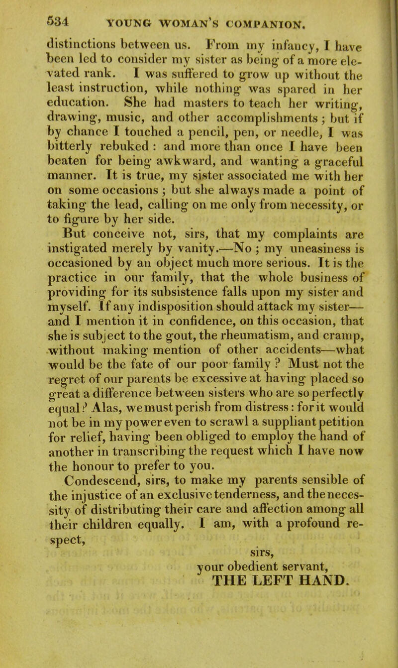 distinctions between us. From iny infancy, I have been led to consider my sister as being1 of a more ele- vated rank. I was suffered to grow up without the least instruction, while nothing was spared in her education. She had masters to teach her writing, drawing, music, and other accomplishments ; but if by chance I touched a pencil, pen, or needle, I was bitterly rebuked : and more than once I have been beaten for being awkward, and wanting a graceful manner. It is true, my sister associated me with her on some occasions ; but she always made a point of taking the lead, calling on me only from necessity, or to figure by her side. But conceive not, sirs, that my complaints are instigated merely by vanity.—No ; my uneasiness is occasioned by an object much more serious. It is the practice in our family, that the whole business of providing for its subsistence falls upon my sister and myself. If any indisposition should attack my sister— and I mention it in confidence, on this occasion, that she is subject to the gout, the rheumatism, and cramp, without making mention of other accidents—what would be the fate of our poor family ? Must not the regret of our parents be excessive at having placed so great a difference between sisters who are so perfectly equal ? Alas, we must perish from distress: for it would not be in my power even to scrawl a suppliant petition for relief, having been obliged to employ the hand of another in transcribing the request which I have now the honour to prefer to you. Condescend, sirs, to make my parents sensible of the injustice of an exclusive tenderness, and the neces- sity of distributing their care and affection among all their children equally. I am, with a profound re- spect, sirs, your obedient servant, THE LEFT HAND.