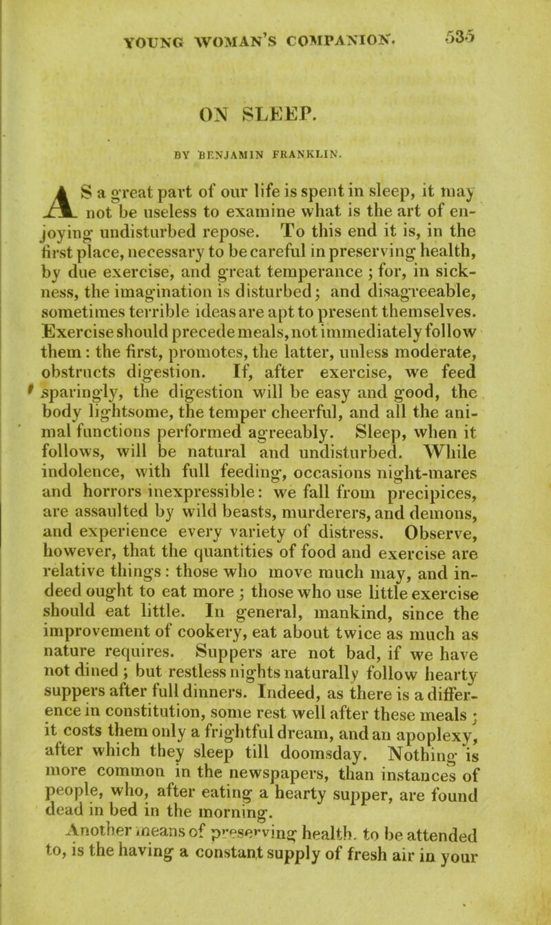 ON SLEEP. BY BENJAMIN FRANKLIN. AS a great part of our life is spent in sleep, it may not be useless to examine what is the art of en- joying undisturbed repose. To this end it is, in the first place, necessary to be careful in preserving health, by due exercise, and great temperance ; for, in sick- ness, the imagination is disturbed; and disagreeable, sometimes terrible ideas are apt to present themselves. Exercise should precede meals, not immediately follow them : the first, promotes, the latter, unless moderate, obstructs digestion. If, after exercise, we feed sparingly, the digestion will be easy and good, the body lightsome, the temper cheerful, and all the ani- mal functions performed agreeably. Sleep, when it follows, will be natural and undisturbed. While indolence, with full feeding’, occasions night-mares and horrors inexpressible: we fall from precipices, are assaulted by wild beasts, murderers, and demons, and experience every variety of distress. Observe, however, that the cjuantities of food and exercise are relative things : those who move much may, and in- deed ought to eat more ; those who use little exercise should eat little. In general, mankind, since the improvement of cookery, eat about twice as much as nature requires. Suppers are not bad, if we have not dined; but restless nights naturally follow hearty suppers after full dinners. Indeed, as there is a differ- ence in constitution, some rest well after these meals ; it costs them only a frightful dream, and an apoplexy, after which they sleep till doomsday. Nothing *is more common in the newspapers, than instances of people, who, after eating a hearty supper, are found dead in bed in the morning. Another means of preserving health, to be attended to, is the having a constant supply of fresh air in your