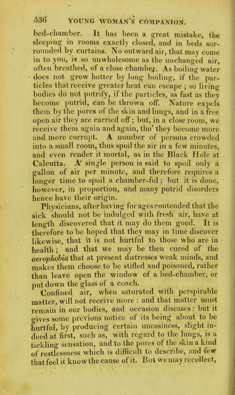 bed-chamber. It lias been a great mistake, the sleeping in rooms exactly closed, and in beds sur- rounded by curtains. No outward air, that may come in to you, is so unwholesome as the unchanged air, often breathed, of a close chamber. As boiling water • does not grow hotter by long boiling, if the par- ticles that receive greater heat can escape ; so living bodies do not putrify, if the particles, as fast as they become putrid, can be thrown off. Nature expels them by the pores of the skin and lungs, and in a free open air they are carried off; but, in a close room, we receive them again and again, tho’ they become more and more corrupt. A number of persons crowded into a small room, thus spoil the air in a few minutes, and even render it mortal, as in the Black Hole at Calcutta. A* single person is said to spoil only a gallon of air per minute, and therefore requires a longer time to spoil a chamber-ful; but it is done, however, in proportion, and many putrid disorders hence have their origin. Physicians, after having for ages contended that the sick should not be indulged with fresh air, have at length discovered that it may do them good. It is therefore to be hoped that they may in time discover likewise, that it is not hurtful to those who are in health; and that we may be then cured of the aerophobia that at present distresses weak minds, and makes them choose to be stifled and poisoned, rather than leave open the window of a bed-chamber, or put down the glass of a coach. Confined air, when saturated with perspirable matter, will not receive more : and that matter must remain in our bodies, and occasion diseases: but it oives some previous notice of its being about to be hurtful, by producing certain uneasiness, slight in- deed at first, such as, with regard to the lungs, is a tickling sensation, and to the pores of the skin a kind of restlessness which is difficult to describe, and few that feel it know the cause of it. But we may recollect,