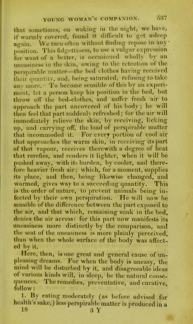 that sometimes, on waking in the night, we have, if warmly covered, found it difficult to get asleep again. YVe turn often without finding repose in any' position. This fidgettiness, to use a vulgar expression for want of a better, is occasioned wholly hy an uneasiness in the skin, owing to the retention of the perspirable matter—the bed clothes having received their quantity, and, being saturated, refusing to take an\ more. • To become sensible of this by an experi- ment, let a person keep his position in the bed, but throw off the bed-clothes, and suffer fresh air to approach the part uncovered of his body; he will then feel that part suddenly refreshed; for the air will immediately relieve the skin, by receiving, licking up, and carrying off, the load of perspirable matter that incommoded it. For every portion of cool air that approaches the warm skin, in receiving its part of that vapour, receives therewith a degree of heat that rarefies, and renders it lighter, when it will be pushed away, with its burden, by cooler, and there- fore heavier fresh air; which, for a moment, supplies its place, and then, being likewise changed, and warmed, gives way to a succeeding quantity. This is the order of nature, to prevent animals being in- fected by their own perspiration. He will now be sensible of the difference between the part exposed to the air, and that which, remaining sunk in the bed, denies the air access: for this part now manifests its uneasiness more distinctly by the comparison, and the seat of the uneasiness is more plainly perceived, than when the whole surface of the body was affect- ed by it. Here, then, is one great and general cause of un- pleasing dreams. For when the body is uneasy, the mind will be disturbed by it, and disagreeable ideas of various kinds will, in sleep, be the natural conse- quences. The remedies, preventative, and curative, follow: 1. By eating moderately (as before advised for health’s sake,) less perspirable matter is produced in a 18 3 Y
