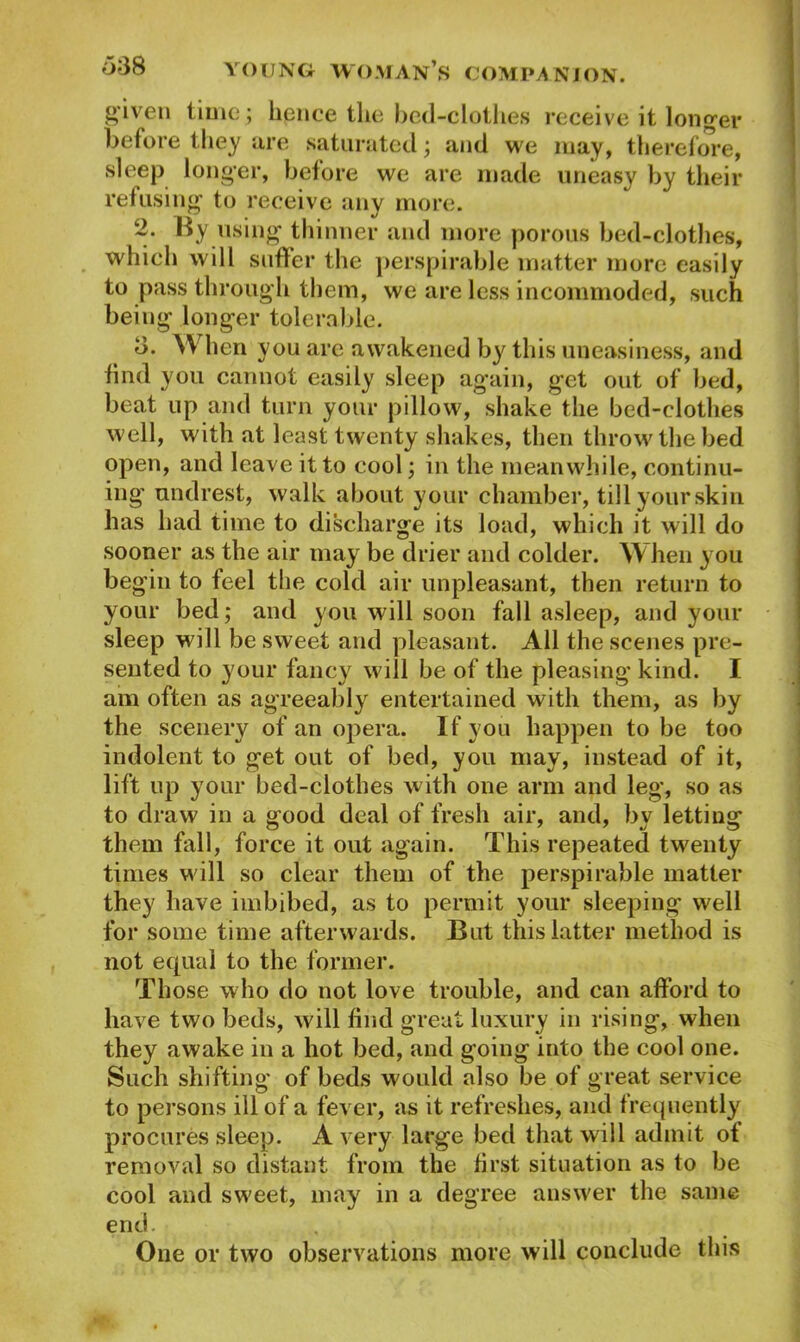 given time; hence the bed-clothes receive it long’d’ before they are saturated; and we may, therefore, sleep longer, before we are made uneasy by their refusing to receive any more. 2. By using thinner and more porous bed-clothes, which will suffer the perspirable matter more easily to pass through them, we are less incommoded, such being longer tolerable. d. When you are awakened by this uneasiness, and find you cannot easily sleep again, get out of bed, beat up and turn your pillow, shake the bed-clothes well, with at least twenty shakes, then throw the bed open, and leave it to cool; in the meanwhile, continu- ing undrest, walk about your chamber, till yourskiu has had time to discharge its load, which it will do sooner as the air may be drier and colder. When you beg in to feel the cold air unpleasant, then return to your bed; and you will soon fall asleep, and your sleep will be sweet and pleasant. All the scenes pre- sented to your fancy will be of the pleasing kind. I am often as agreeably entertained with them, as by the scenery of an opera. If you happen to be too indolent to get out of bed, you may, instead of it, lift up your bed-clothes with one arm and leg, so as to draw in a good deal of fresh air, and, by letting them fall, force it out again. This repeated twenty times will so clear them of the perspirable matter they have imbibed, as to permit your sleeping well for some time afterwards. But this latter method is not equal to the former. Those who do not love trouble, and can afford to have two beds, will find great luxury in rising, when they awake in a hot bed, and going into the cool one. Such shifting of beds would also be of great service to persons ill of a fever, as it refreshes, and frequently procures sleep. A very large bed that will admit ot removal so distant from the first situation as to be cool and sweet, may in a degree answer the same end. One or two observations more will conclude this