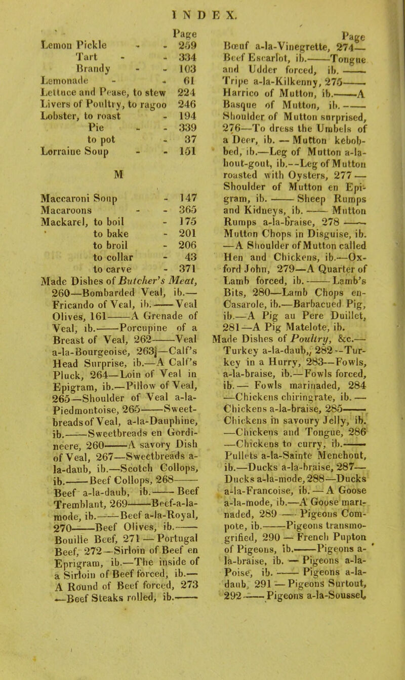 Page Lemon Pickle - - 259 Tart - - 334 Brandy - - 103 Lemonade - -61 Leltuce and Pease, to stew 224 Livers of Poultry, to ragoo 246 Lobster, to roast - 194 Pie - - 339 to pot - 37 Lorraine Soup - - 151 M Maccaroni Soup - 147 Macaroons - - 365 Mackarel, to boil - 175 to bake - 201 to broil - 206 to collar - 43 to carve - 371 Made Dishes of Butcher's Meat, 260—Bombarded Veal, ib.— Fricando of Veal, ib. Veal Olives, 161 A Grenade of Veal, ib. Porcupine of a Breast of Veal, 262 Veal a-la-Bourgeoise, 263j—Calf’s Head Surprise, ib.—A Calf’s Pluck, 264—Loin of Veal in Epigram, ib.—Pillow of Veal, 265—Shoulder of Veal a-la- Piedmontoise, 265 Sweet- breads of Veal, a-la-Dauphine, ib. Sweetbreads en Gordi- neere, 260 A savory Dish of Veal, 267—Sweetbreads a- la-daub, ib.—Scotch Collops, ib. -Beef Collops, 268 Beef a-la-daub, ib. Beef Tremblant, 269- Beef-a-la- raode, ib. Beef a-la-Royal, 270 Beef Olives, ib. Bouiile Beef, 271 — Portugal Beef, 272—Sirloin of Beef en Eprigram, ib.—The inside of a Sirloin of Beef forced, ib.— A Round of Beef forced, 273 —Beef Steaks rolled, ib.- Page Bceuf a-la-Vinegrette, 274— Beef Escarlot, ib. Tongue and Udder forced, ib. . Tripe a-la-Kilkenny, 275 . Harrico of Mutton, ib.- -A Basque of Mutton, ib. Shoulder of Mutton snrprised, 276—To dress the Umbels of a Deer, ib. — Mutton kebob- bed, ib.—Leg of Mutton a-la- hout-gout, ib.—Leg of Mutton roasted with Oysters, 277 — Shoulder of Mutton en Epi- gram, ib. Sheep Rumps and Kidneys, ib. Mutton Rumps a-la-braise, 278 —— Mutton Chops in Disguise, ib. — A Shoulder of Mutton called Hen and Chickens, ib.—Ox- ford John, 279—A Quarter of Lamb forced, ib. Lamb’s Bits, 280—Lamb Chops en- Casarole, ib.—Barbacued Pig, ib.—A Pig au Pere Duillet, 281—A Pig Matelote, ib. Made Dishes of Poultry, &c.— Turkey a-la-daub,, 282— Tur- key in a Hurry, 283—Fowls, a-la-braise, ib.—Fowls forced, ib.— Fowls marinaded, 284 —Chickens chiringrate, ib. — Chickens a-la-braise, 285 Chickens in savoury Jelly, ib. —Chickens and Tongue, 286 —Chickens to curry, ib.—— Pullets a-la-Sainte Menehout, ib.—Ducks a-la-braise, 287— Ducks a-la-mode, 288—Ducks a-la-Francoise, ib. — A Goose a-la-mode, ib.—A Goose mari- naded, 289 — Pigeons Com- pote, ib. Pigeons transmo- grified, 290 — French Pupton of Pigeons, ib.——Pigeons a- la-braise, ib. — Pigeons a-la- Poise, ib. Pigeons a-la- daub, 291 —Pigeons Surtout, 292 Pigeons a-la-Soussel* I