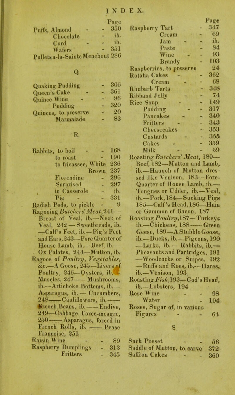 Page Puffs, Almond - - 350 Chocolate - ib. Curd - - 'b. Wafers - 351 Pulletsa-la-SainteMenehout 2SG Q Quaking Pudding - 306 Queen’s Cake - - 36; Quince Wine - - 06 Pudding - 320 Quinces, to preserve - 20 Marmalade - 83 R Rabbits, to boil - - 168 to roast - 190 to fricassee, White 236 Brown 237 Florendine - 296 Surprised - 297 , in Casserole - ib. Pie - - 331 Radish Pods, to pickle - 9 Ragooing Butchers’ Meat, 241— Breast of Veal, ib.—Neck of Veal, 242 — Sweetbreads, ib. —Calf’s Feet, ib.— Pig’s Feet and Ears,243—Fore Quarterof House Lamb, ib.—Beef, ib.— Ox Palates, 244—Mutton, ib. Ragoos of Poultry, Vegetables, &c.—A Goose, 245—Livers ^f Poultry, 246—Oysters, ibflt Muscles, 247 Mushrooms, ib.—Artichoke Bottoms, ib.— Asparagus, ib. — Cucumbers, 248 Cauliflowers, ib. Srench Beans, ib. Endive, 249—Cabbage Force-meagre, 250 Asparagus, forced in French Rolls, ib. Pease Francoise, 251 Raisin Wine - - 89 Raspberry Dumplings - 313 Fritters - 345 Page Raspberry Tart - 347 Cream - 69 Jam - - ib. Paste - 84 Wine - - 93 Brandy - 103 Raspberries, to preserve 24 Ratafia Cakes - - 362 Cream 68 Rhubarb Tarts - 348 Ribband Jelly - - 74 Rice Soup - - 149 Pudding - - 317 Pancakes - - 340 Fritters - - 343 Cheesecakes - 353 Custards - - 355 Cakes - - 359 Milk - - 59 Roasting Butchers’ Meat, 180— Beef, 182—Mutton and Lamb, ib.—Haunch of Mutton dres- sed like Venison, 183--Fore- Quarter of House l.amb, ib.— Tongues or Udder, ib.—Veal, ib.—Pork, 184—Sucking Pigs 185—Calf’s Head, 186—Ham or Gammon of Bacon, 187 Roasting Poultry, 187—Turkeys ib.—Chickens, 188 Green Geese, 189—A St ubble Goose, ib.—Ducks, ib.—Pigeons, 190 —Lark3, ib. — Rabbits, ib.— Pheasants and Partridges, 191 —Woodcocks or Snipes, 192 — Ruffs and Rees, ib.—Hares, ib.—Venison, 193 Roasting Fish, 193—Cod’s Head, ib.—Lobsters, 194 Rose Wine 98 Water - - 104 Roses, Sugar of, in various Figures - - 64* S Sack Posset - - 56 Saddle of Mutton, to carve 372 Saffron Cakes - - 360