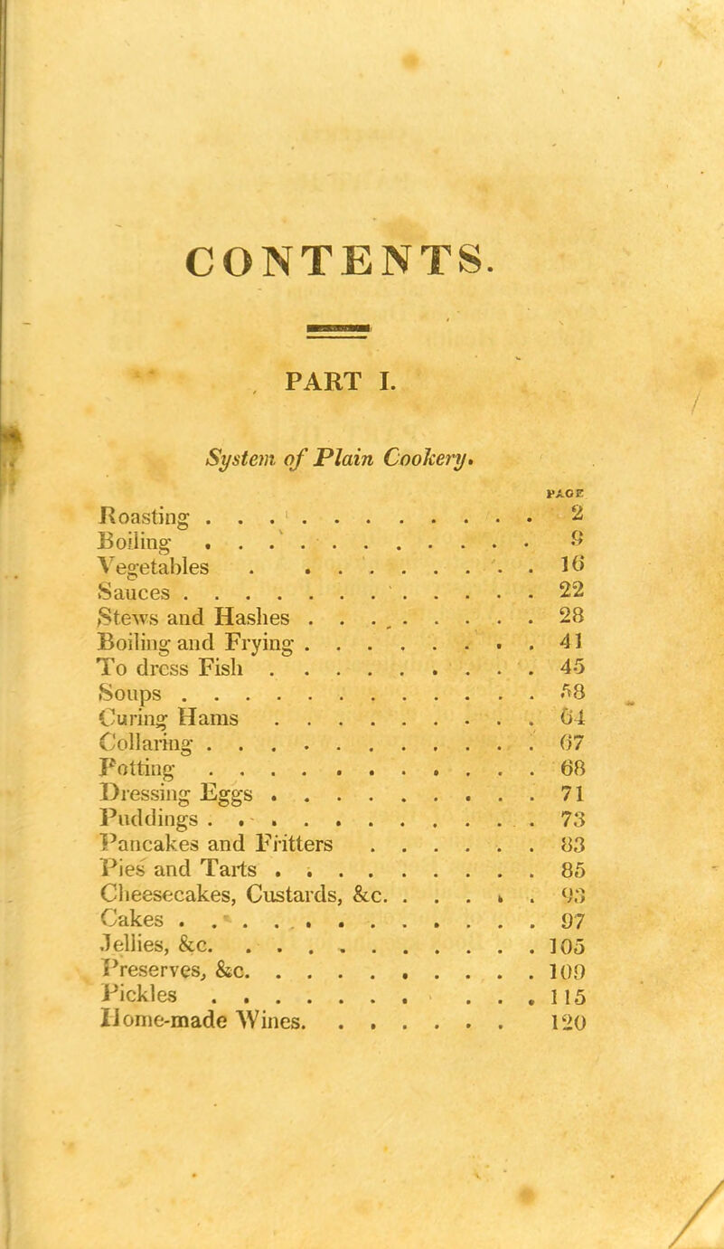 CONTENTS PART I. System of Plain Cookery. Roasting . . . 1 Boiling' Vegetables . Sauces Stews and Hashes . . .... . . Boiling and Frying To dress Fish Soups Curing Hams Collaring Potting D i ■essing Eggs Puddings . Pancakes and Fritters . . . . Pies and Tarts . Cheesecakes, Custards, &c. . . . '^ukes Jellies, &c Preserves, &c Pickles IJome-made Wines PAOE . . 2 . . 9 . . 16 . . 22 . . 28 a . 41 . . 45 . . 58 . . 64 . . 67 . . 68 . . 71 . . 78 . . 83 . . 85 . . 105 . . 109 . .115 120