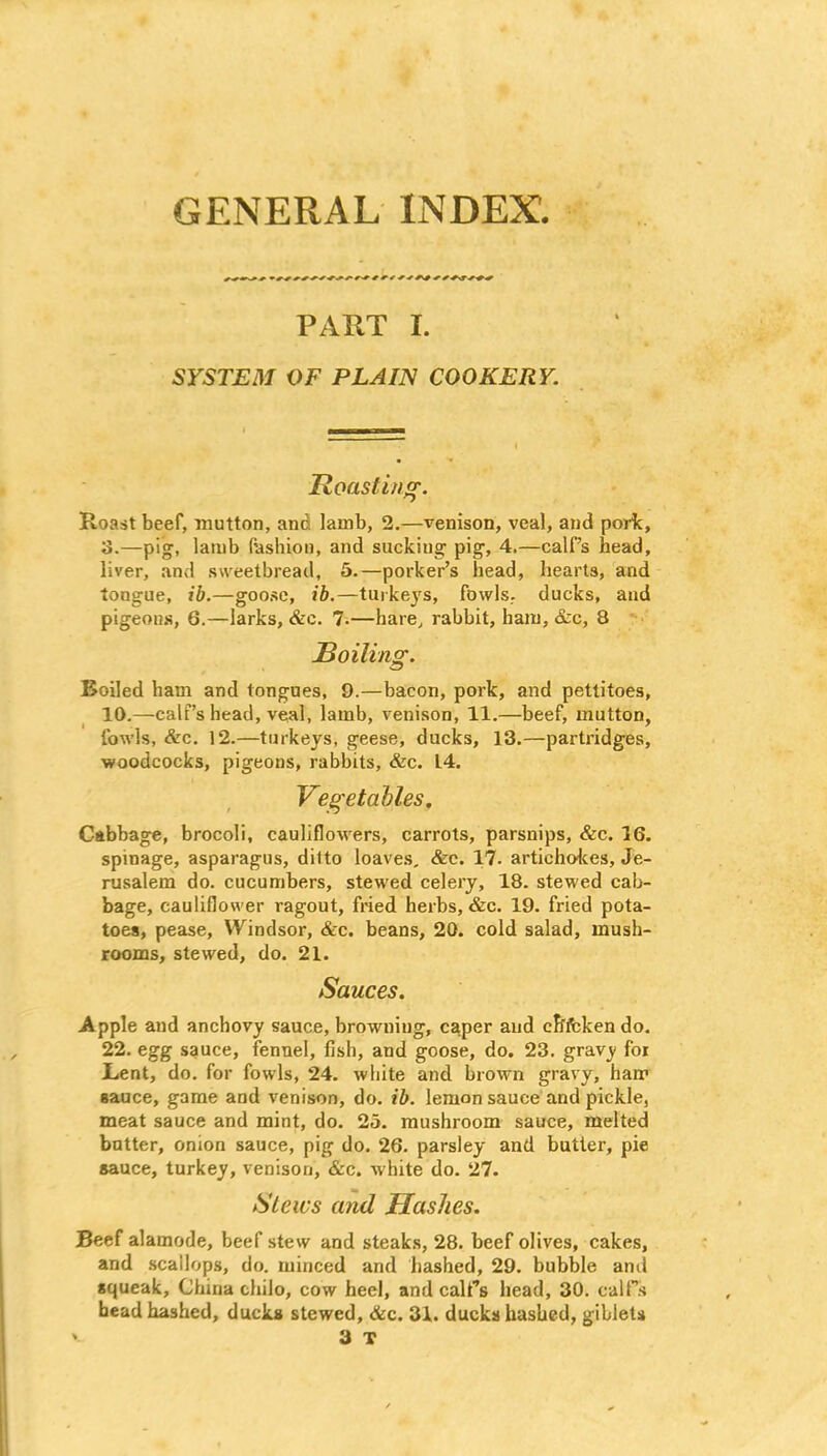 GENERAL INDEX, PART I. SYSTEM OF PLAIN COOKERY. Roasting. Roast beef, mutton, and lamb, 2.—venison, veal, and pork, 3.—pig, lamb fashion, and sucking pig, 4.—calf’s head, liver, and sweetbread, 5.—porker’s head, hearts, and tongue, ib.—goose, ib.—turkeys, fowls, ducks, and pigeons, 6.—larks, &c. 7-—hare, rabbit, ham, &c, 8 Roiling. Boiled ham and tongues, 9.—bacon, pork, and pettitoes, 10.—calf’s head, veal, lamb, venison, 11.—beef, mutton, fowls, &c. 12.—turkeys, geese, ducks, 13.—partridges, ■woodcocks, pigeons, rabbits, &c. L4. Vegetables. Cabbage, brocoli, cauliflowers, carrots, parsnips, &c. 16. spinage, asparagus, ditto loaves, &c. 17. artichokes, Je- rusalem do. cucumbers, stewed celery, 18. stewed cab- bage, cauliflower ragout, fried herbs, &c. 19. fried pota- toes, pease, Windsor, &c. beans, 20. cold salad, mush- rooms, stewed, do. 21. Sauces. Apple and anchovy sauce, browning, caper and efrfcken do. 22. egg sauce, fennel, fish, and goose, do. 23. gravy for Lent, do. for fowls, 24. white and brown gravy, ham sauce, game and venison, do. ib. lemon sauce and pickle, meat sauce and mint, do. 25. mushroom sauce, melted butter, onion sauce, pig do. 26. parsley and butter, pie sauce, turkey, venison, &c. white do. 27. Slews and Hashes. Beef alamode, beef stew and steaks, 28. beef olives, cakes, and scallops, do. minced and hashed, 29. bubble anil squeak, China chilo, cow heel, and calf’s head, 30. calf’s head hashed, ducks stewed, &c. 31. ducks hashed, giblets ' 3 T