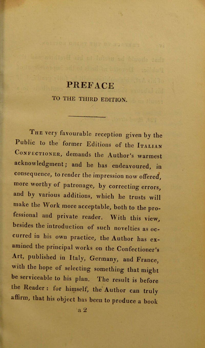 TO THE THIRD EDITION. Ihe very favourable reception given by the Public to the former Editions of the Italian Confectioner, demands the Author’s warmest acknow ledgment; and he has endeavoured, in consequence, to render the impression now offered, more worthy of patronage, by correcting errors, and by various additions, which he trusts will make the Work more acceptable, both to the pro- fessional and private reader. With this view, besides the introduction of such novelties as oc- curred in his own practice, the Author has ex- amined the principal works on the Confectioner’s Art, published in Italy, Germany, and France, with the hope of selecting something that might be serviceable to his plan. The result is before the Reader: for himself, the Author can truly affirm, that his object has been to produce a hook va 2