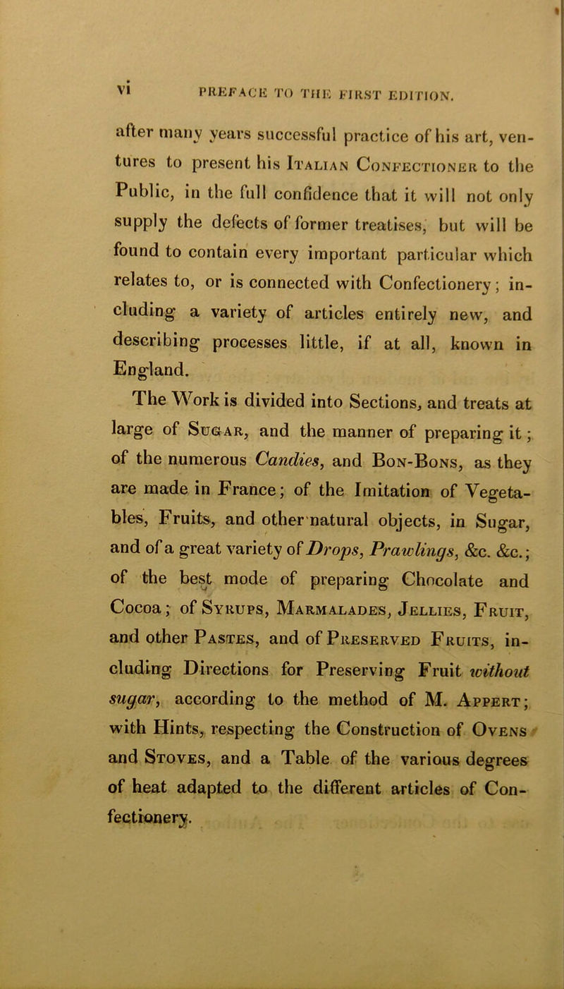 after many years successful practice of his art, ven- tures to present his Italian Confectioner to the Public, in the full confidence that it will not only supply the defects of former treatises, but will be found to contain every important particular wdiich relates to, or is connected with Confectionery; in- cluding a variety of articles entirely new, and describing processes little, if at all, known in England. The Work is divided into Sections, and treats at large of Sugar, and the manner of preparing it; of the numerous Candies, and Bon-Bons, as they are made in France; of the Imitation of Vegeta- bles, Fruits, and other natural objects, in Sugar, and of a great variety of Drops, Brawlings, &c. &c.; of the best mode of preparing Chocolate and V Cocoa; of Syrups, Marmalades, Jellies, Fruit, and other Pastes, and of Preserved Fruits, in- cluding Directions for Preserving Fruit without sugar, according to the method of M. Appert; with Hints, respecting the Construction of Ovens and Stoves, and a Table of the various degrees of heat adapted to the different articles of Con- fectionery.