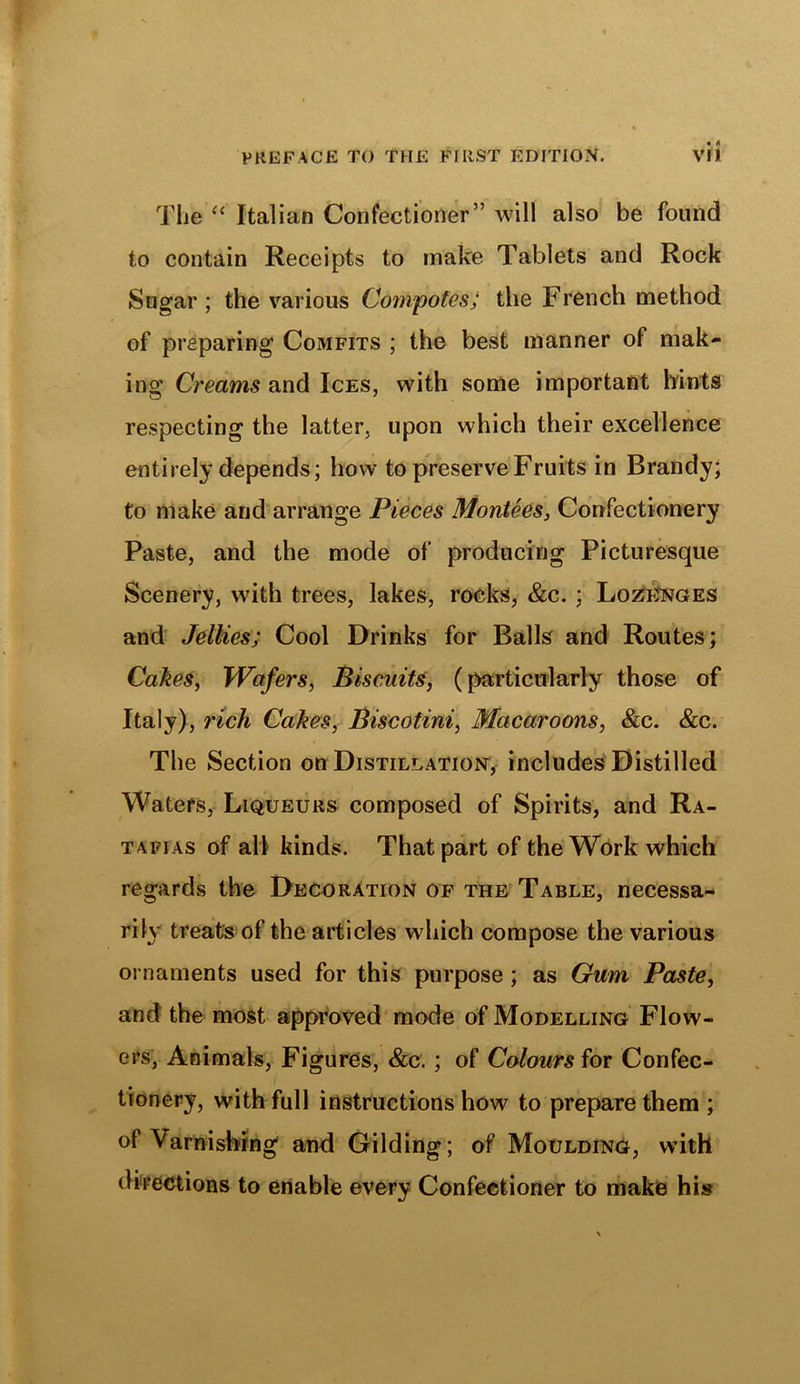 The “ Italian Confectioner” will also be found to contain Receipts to make Tablets and Rock Sugar; the various Compotes; the French method of preparing Comfits ; the best manner of mak- ing Creams and Ices, with some important hints respecting the latter, upon which their excellence entirely depends; how to preserve Fruits in Brandy; to make arid arrange Pieces Montees, Confectionery Paste, and the mode of producing Picturesque Scenery, with trees, lakes, rocks, &c. ; Lozenges and Jellies; Cool Drinks for Balls and Routes; Cakes, Wafers, Biscuits, (particularly those of Italy), rich Cakes, Biscotini, Macaroons, &c. &c. The Section on Distillation, includes Distilled Waters, Liqueurs composed of Spirits, and Ra- tafias of all kinds. That part of the Work which regards the Decoration of the Table, necessa- rily treats of the articles which compose the various ornaments used for this purpose ; as Gum Paste, and the most approved mode of Modelling Flow- ers, Animals, Figures, &c.; of Colours for Confec- tionery, with full instructions how to prepare them ; of Varnishing and Gilding; of Moulding, with directions to enable every Confectioner to make his