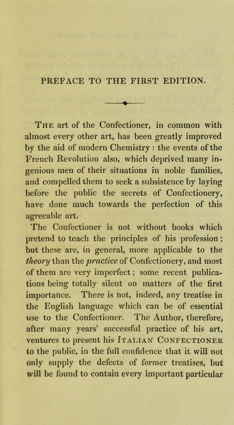 PREFACE TO THE FIRST EDITION. The art of the Confectioner, in common with almost every other art, has been greatly improved by the aid of modern Chemistry : the events of the French Revolution also, which deprived many in- genious men of their situations in noble families, and compelled them to seek a subsistence by laying before the public the secrets of Confectionery, have done much towards the perfection of this agreeable art. The Confectioner is not without books which pretend to teach the principles of his profession ; but these are, in general, more applicable to the theory than the practice of Confectionery, and most of them are very imperfect; some recent publica- tions being totally silent on matters of the first importance. There is not, indeed, any treatise in the English language which can be of essential use to the Confectioner. The Author, therefore, after many years’ successful practice of his art, ventures to present his Italian Confectioner to the public, in the full confidence that it will not only supply the defects of former treatises, but will be found to contain every important particular