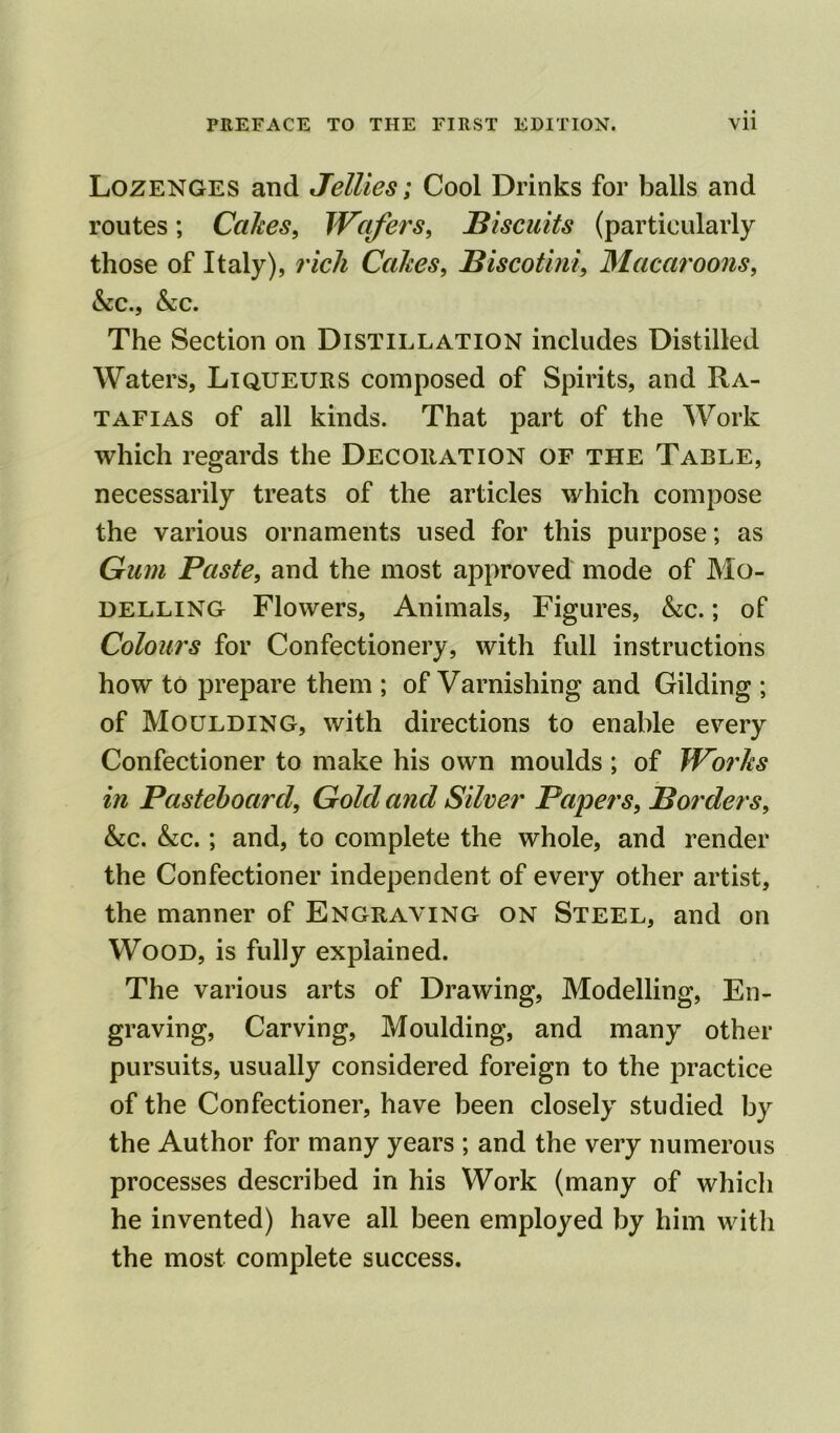 Lozenges and Jellies; Cool Drinks for balls and routes; Cakes, Wafers, Biscuits (particularly those of Italy), rich Cakes, Biscotini, Macaroons, &c., &;c. The Section on Distillation includes Distilled Waters, Liqueurs composed of Spirits, and Ra- tafias of all kinds. That part of the Work which regards the Decoration of the Table, necessarily treats of the articles which compose the various ornaments used for this purpose; as Gum Paste, and the most approved mode of Mo- delling Flowers, Animals, Figures, &c.; of Colours for Confectionery, with full instructions how to prepare them ; of Varnishing and Gilding ; of Moulding, with directions to enable every Confectioner to make his own moulds ; of Works in Pasteboard, Gold and Silver Papers, Borders, &c. &c.; and, to complete the whole, and render the Confectioner independent of every other artist, the manner of Engraving on Steel, and on Wood, is fully explained. The various arts of Drawing, Modelling, En- graving, Carving, Moulding, and many other pursuits, usually considered foreign to the practice of the Confectioner, have been closely studied by the Author for many years ; and the very numerous processes described in his Work (many of which he invented) have all been employed by him with the most complete success.