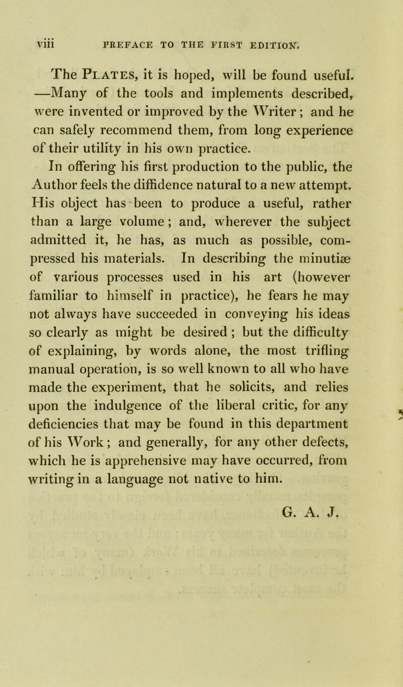 The Plates, it is hoped, will be found useful. —Many of the tools and implements described, were invented or improved by the Writer ; and he can safely recommend them, from long experience of their utility in his own practice. In offering his first production to the public, the Author feels the diffidence natural to a new attempt. His object has been to produce a useful, rather than a large volume ; and, wherever the subject admitted it, he has, as much as possible, com- pressed his materials. In describing the minutiae of various processes used in his art (however familiar to himself in practice), he fears he may not always have succeeded in conveying his ideas so clearly as might be desired ; but the difficulty of explaining, by words alone, the most trifling manual operation, is so well known to all who have made the experiment, that he solicits, and relies upon the indulgence of the liberal critic, for any deficiencies that may be found in this department of his Work ; and generally, for any other defects, which he is apprehensive may have occurred, from writing in a language not native to him. G. A. J. \ JR