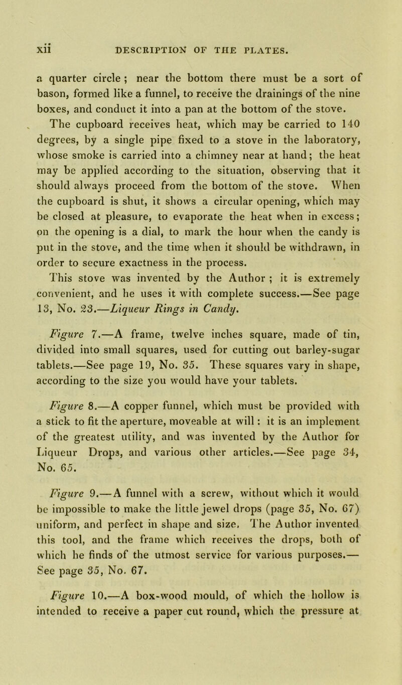 a quarter circle ; near the bottom there must be a sort of bason, formed like a funnel, to receive the drainings of the nine boxes, and conduct it into a pan at the bottom of the stove. The cupboard receives heat, which may be carried to 140 degrees, by a single pipe fixed to a stove in the laboratory, whose smoke is carried into a chimney near at hand; the heat may be applied according to the situation, observing that it should always proceed from the bottom of the stove. When the cupboard is shut, it shows a circular opening, which may be closed at pleasure, to evaporate the heat when in excess; on the opening is a dial, to mark the hour when the candy is put in the stove, and the time when it should be withdrawn, in order to secure exactness in the process. This stove was invented by the Author ; it is extremely convenient, and he uses it with complete success.—See page 13, No. 23.—Liqueur Rings in Candy. Figure 7.—A frame, twelve inches square, made of tin, divided into small squares, used for cutting out barley-sugar tablets.—See page 19, No. 35. These squares vary in shape, according to the size you would have your tablets. Figure 8.—A copper funnel, which must be provided with a stick to fit the aperture, moveable at will: it is an implement of the greatest utility, and was invented by the Author for Liqueur Drops, and various other articles.—See page 34, No. 65. Figure 9.—A funnel with a screw, without which it would be impossible to make the little jewel drops (page 35, No. 67) uniform, and perfect in shape and size. The Author invented this tool, and the frame which receives the drops, both of which he finds of the utmost service for various purposes.— See page 35, No. 67. Figure 10.—A box-wood mould, of which the hollow is intended to receive a paper cut round, which the pressure at