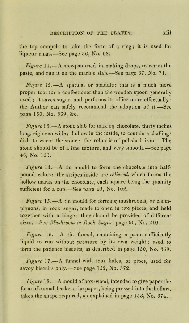the top compels to take the form of a ring; it is used for liqueur rings.—See page 06, No. 68. Figure 11.—A stewpan used in making drops, to warm the paste, and run it on the marble slab.—See page 37, No. 71. Figure 12.—A spatula, or spaddle: this is a much more proper tool for a confectioner than the wooden spoon generally used ; it saves sugar, and performs its office more effectually: the Author can safely recommend the adoption of it.—See page 150, No. 369, &c. Figure 13.—A stone slab for making chocolate, thirty inches long, eighteen wide ; hollow in the inside, to contain a chaffing- dish to warm the stone : the roller is of polished iron. The stone should be of a fine texture, and very smooth.—See page 46, No. 102. Figure 14.—A tin mould to form the chocolate into half- pound cakes; the stripes inside are relieved, which forms the hollow marks on the chocolate, each square being the quantity sufficient for a cup.—See page 40, No. 102. Figure 15.—A tin mould for forming mushrooms, or cham- pignons, in rock sugar, made to open in two pieces, and held together with a hinge ; they should be provided of different sizes.—See Mushroom in Rock Sugar, page 90, No. 210. Figure 16.—A tin funnel, containing a paste sufficiently liquid to run without pressure by its own weight; used to form the patience biscuits, as described in page 150, No. 369. Figure 17.—A funnel with four holes, or pipes, used for savoy biscuits only.—See page 152, No. 372. Figure 18.—A mould of box-wood, intended to give paper the form of a small basket: the paper, being pressed into the hollow, takes the shape required, as explained in page 153, No. 374.