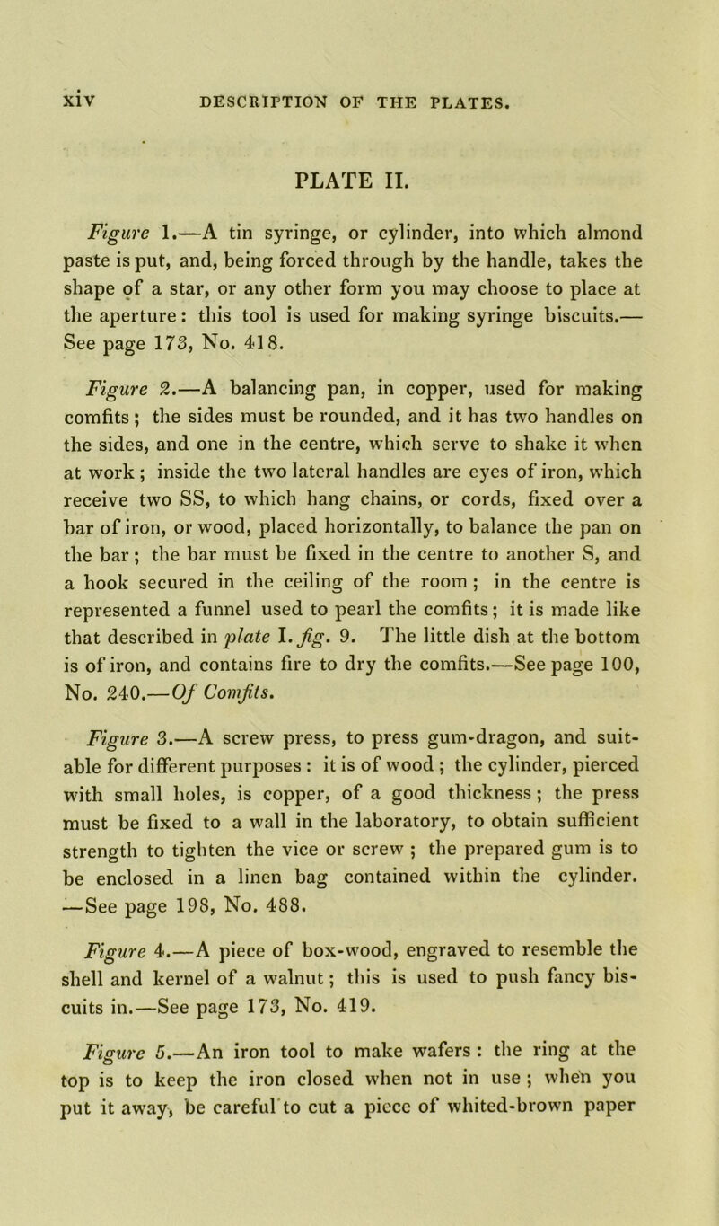 PLATE II. Figure 1.—A tin syringe, or cylinder, into which almond paste is put, and, being forced through by the handle, takes the shape of a star, or any other form you may choose to place at the aperture: this tool is used for making syringe biscuits.— See page 173, No. 418. Figure 2.—A balancing pan, in copper, used for making comfits ; the sides must be rounded, and it has two handles on the sides, and one in the centre, which serve to shake it when at work ; inside the two lateral handles are eyes of iron, which receive two SS, to which hang chains, or cords, fixed over a bar of iron, or wood, placed horizontally, to balance the pan on the bar; the bar must be fixed in the centre to another S, and a hook secured in the ceiling of the room ; in the centre is represented a funnel used to pearl the comfits; it is made like that described in plate I .jig. 9. The little dish at the bottom is of iron, and contains fire to dry the comfits.—Seepage 100, No. 240.—Of Comfits. Figure 3.—A screw press, to press gum-dragon, and suit- able for different purposes : it is of wood ; the cylinder, pierced with small holes, is copper, of a good thickness; the press must be fixed to a wall in the laboratory, to obtain sufficient strength to tighten the vice or screw ; the prepared gum is to be enclosed in a linen bag contained within the cylinder. — See page 198, No. 488. Figure 4.—A piece of box-wood, engraved to resemble the shell and kernel of a walnut; this is used to push fancy bis- cuits in.—See page 173, No. 419. Figure 5.—An iron tool to make wafers : the ring at the top is to keep the iron closed wrhen not in use ; when you put it away, be careful to cut a piece of whited-browm paper
