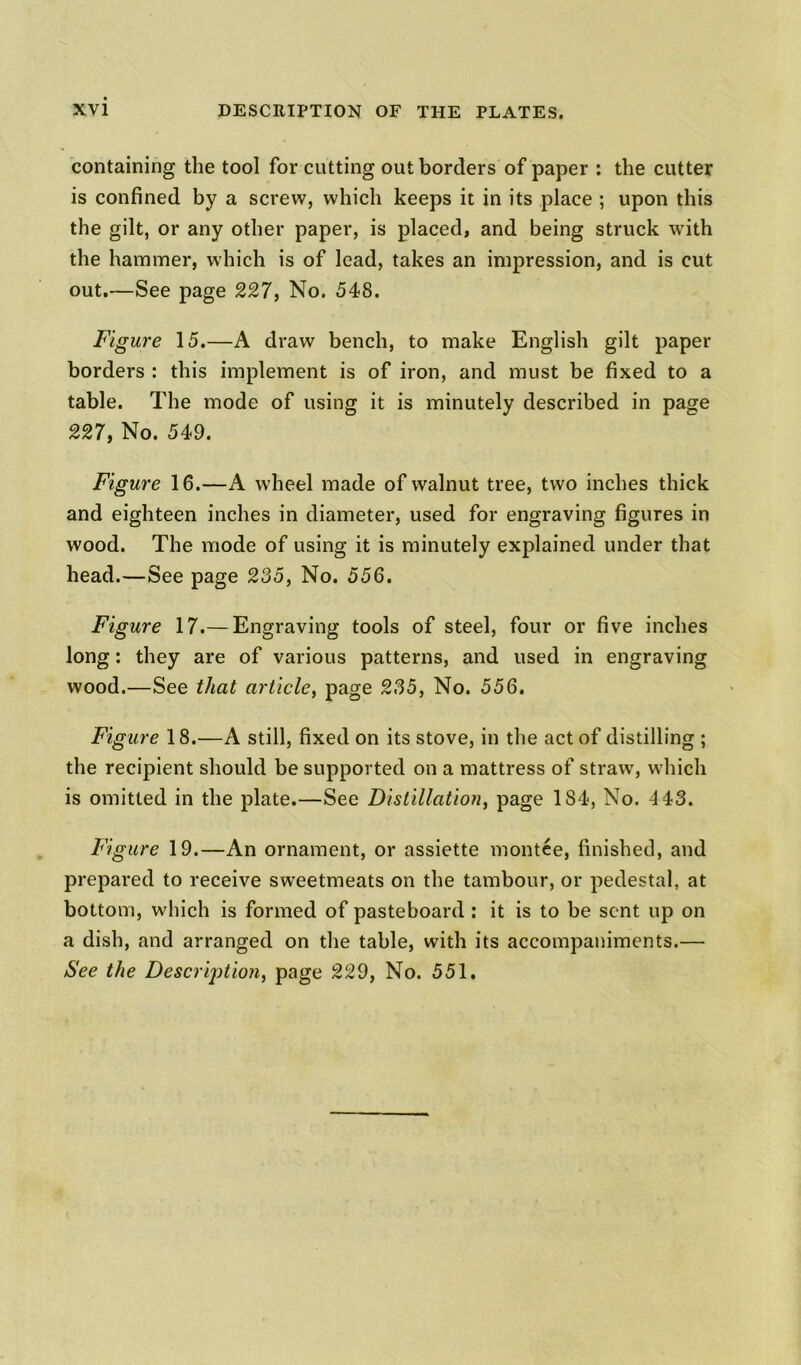 containing the tool for cutting out borders of paper : the cutter is confined by a screw, which keeps it in its place ; upon this the gilt, or any other paper, is placed, and being struck with the hammer, which is of lead, takes an impression, and is cut out.—See page 227, No. 548. Figure 15.—A draw bench, to make English gilt paper borders : this implement is of iron, and must be fixed to a table. The mode of using it is minutely described in page 227, No. 549. Figure 16.—A wheel made of walnut tree, two inches thick and eighteen inches in diameter, used for engraving figures in wood. The mode of using it is minutely explained under that head.—See page 235, No. 556. Figure 17.— Engraving tools of steel, four or five inches long: they are of various patterns, and used in engraving wood.—See that article, page 235, No. 556. Figure 18.—A still, fixed on its stove, in the act of distilling ; the recipient should be supported on a mattress of straw, which is omitted in the plate.—See Distillation, page 184, No. 4 43. Figure 19.—An ornament, or assiette montce, finished, and prepared to receive sweetmeats on the tambour, or pedestal, at bottom, which is formed of pasteboard : it is to be sent up on a dish, and arranged on the table, with its accompaniments.— See the Description, page 229, No. 551.